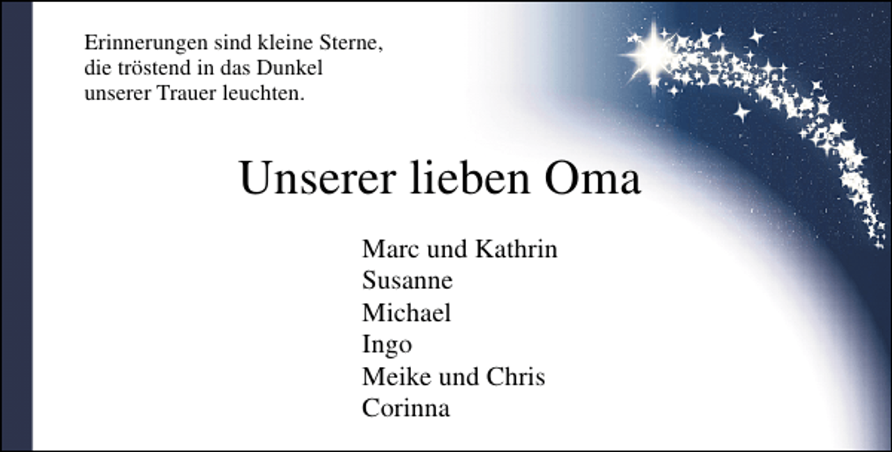 <p>Erinnerungen sind kleine Sterne,<br />die tröstend in das Dunkel<br />unserer Trauer leuchten.</p><p>Unserer lieben Oma<br />Marc und Kathrin<br />Susanne<br />Michael<br />Ingo<br />Meike und Chris<br />Corinna</p>