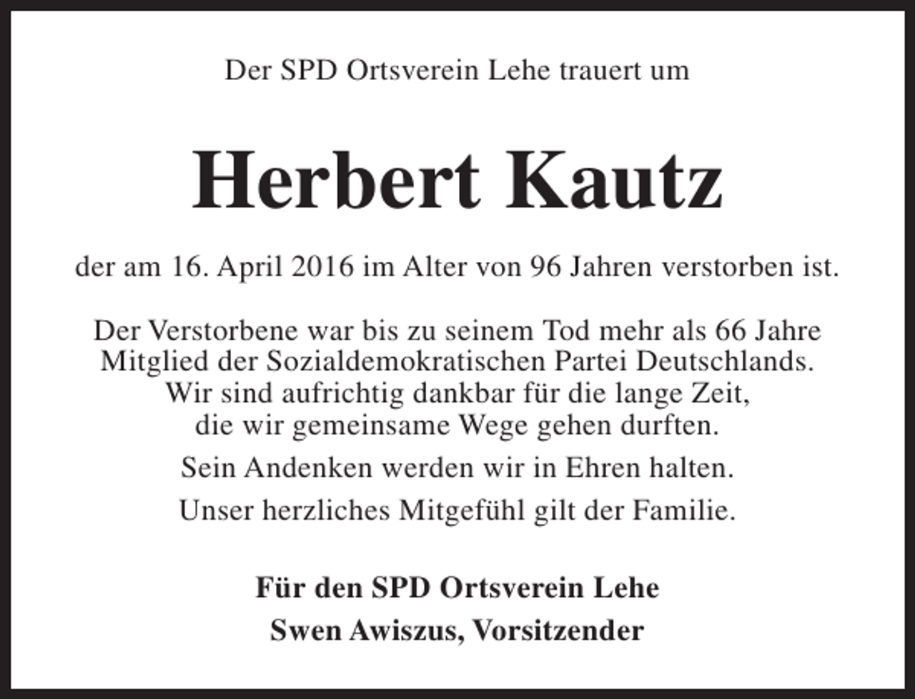 <p>Der SPD Ortsverein Lehe trauert um</p><p>Herbert Kautz<br />der am 16. April 2016 im Alter von 96 Jahren verstorben ist.<br />Der Verstorbene war bis zu seinem Tod mehr als 66 Jahre<br />Mitglied der Sozialdemokratischen Partei Deutschlands.<br />Wir sind aufrichtig dankbar für die lange Zeit,<br />die wir gemeinsame Wege gehen durften.<br />Sein Andenken werden wir in Ehren halten.<br />Unser herzliches Mitgefühl gilt der Familie.<br />Für den SPD Ortsverein Lehe<br />Swen Awiszus, Vorsitzender</p>