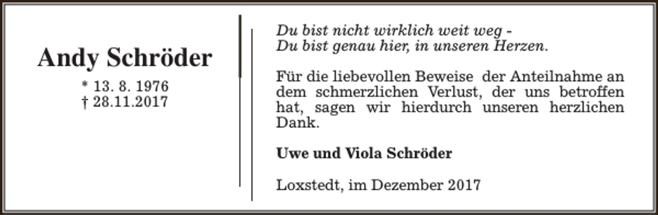 <p>Andy Schröder<br />* 13. 8. 1976<br />† 28.11.2017</p><p>Du bist nicht wirklich weit weg Du bist genau hier, in unseren Herzen.<br />Für die liebevollen Beweise der Anteilnahme an<br />dem schmerzlichen Verlust, der uns betroffen<br />hat, sagen wir hierdurch unseren herzlichen<br />Dank.<br />Uwe und Viola Schröder<br />Loxstedt, im Dezember 2017</p>