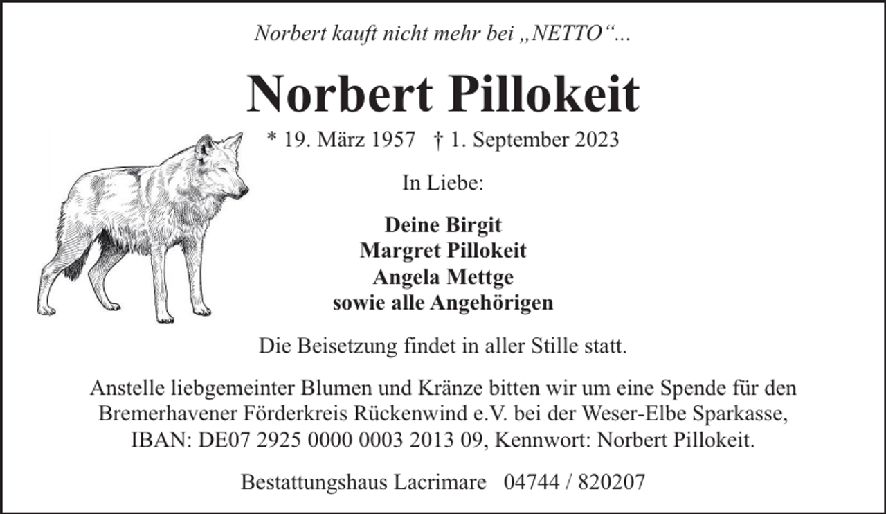 <p>Norbert kauft nicht mehr bei „NETTO“...</p><p>Norbert Pillokeit<br />* 19. März 1957 † 1. September 2023<br />In Liebe:<br />Deine Birgit<br />Margret Pillokeit<br />Angela Mettge<br />sowie alle Angehörigen<br />Die Beisetzung findet in aller Stille statt.<br />Anstelle liebgemeinter Blumen und Kränze bitten wir um eine Spende für den<br />Bremerhavener Förderkreis Rückenwind e.V. bei der Weser-Elbe Sparkasse,<br />IBAN: DE07 2925 03 2013 09, Kennwort: Norbert Pillokeit.<br />Bestattungshaus Lacrimare 04744 / 820207</p>
