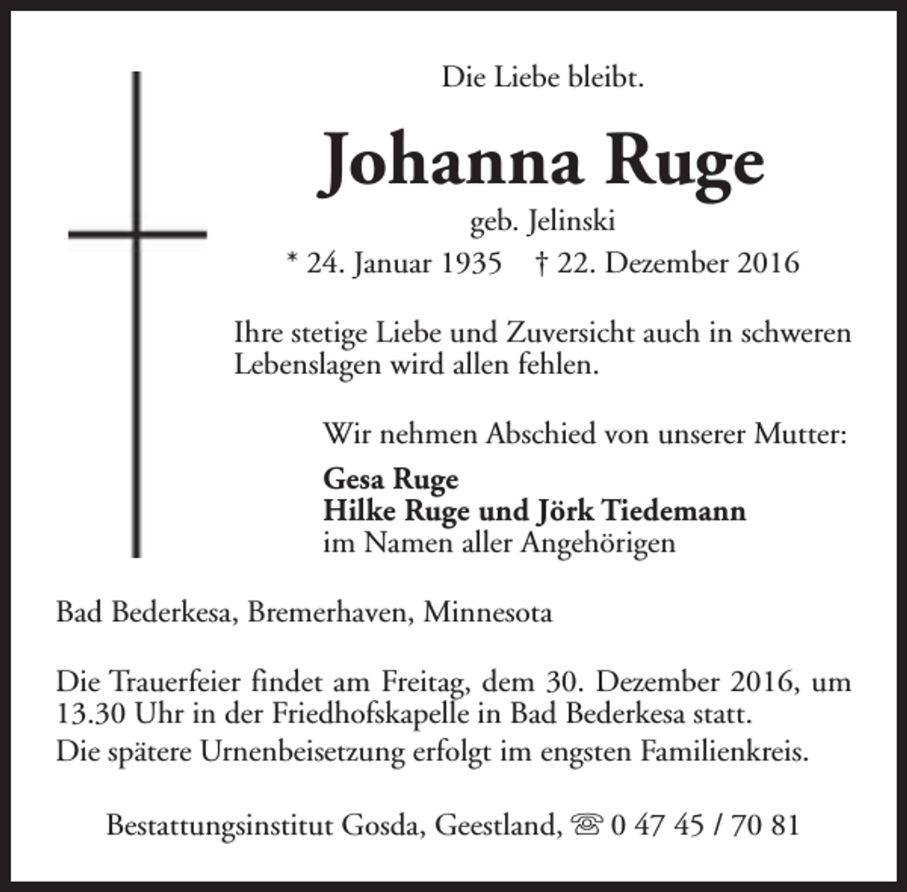 <p>Die Liebe bleibt.</p><p>Johanna Ruge</p><p>geb. Jelinski<br />* 24. Januar 1935 † 22. Dezember 2016<br />Ihre stetige Liebe und Zuversicht auch in schweren<br />Lebenslagen wird allen fehlen.<br />Wir nehmen Abschied von unserer Mutter:<br />Gesa Ruge<br />Hilke Ruge und Jörk Tiedemann<br />im Namen aller Angehörigen<br />Bad Bederkesa, Bremerhaven, Minnesota<br />Die Trauerfeier findet am Freitag, dem 30. Dezember 2016, um<br />13.30 Uhr in der Friedhofskapelle in Bad Bederkesa statt.<br />Die spätere Urnenbeisetzung erfolgt im engsten Familienkreis.<br />Bestattungsinstitut Gosda, Geestland, s 0 47 45 / 70 81</p>