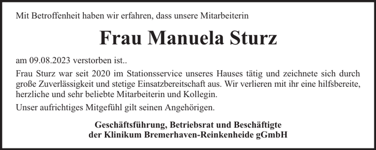 <p>Mit Betroffenheit haben wir erfahren, dass unsere Mitarbeiterin</p><p>Frau Manuela Sturz<br />am 09.08.2023 verstorben ist..<br />Frau Sturz war seit 2020 im Stationsservice unseres Hauses tätig und zeichnete sich durch<br />große Zuverlässigkeit und stetige Einsatzbereitschaft aus. Wir verlieren mit ihr eine hilfsbereite,<br />herzliche und sehr beliebte Mitarbeiterin und Kollegin.<br />Unser aufrichtiges Mitgefühl gilt seinen Angehörigen.<br />Geschäftsführung, Betriebsrat und Beschäftigte<br />der Klinikum Bremerhaven-Reinkenheide gGmbH</p>