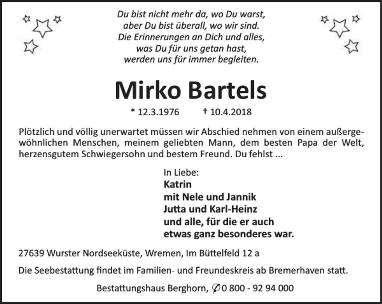 <p>Du bist nicht mehr da, wo Du warst,<br />aber Du bist überall, wo wir sind.<br />Die Erinnerungen an Dich und alles,<br />was Du für uns getan hast,<br />werden uns für immer begleiten.</p>
<p>Mirko Bartels<br />* 12.3.1976</p>
<p>† 10.4.2018</p>
<p>Plötzlich und völlig unerwartet müssen wir Abschied nehmen von einem außergewöhnlichen Menschen, meinem geliebten Mann, dem besten Papa der Welt,<br />herzensgutem Schwiegersohn und bestem Freund. Du fehlst ...<br />In Liebe:</p>
<p>Katrin<br />mit Nele und Jannik<br />Ju a und Karl-Heinz<br />und alle, für die er auch<br />etwas ganz besonderes war.<br />27639 Wurster Nordseeküste, Wremen, Im Bü elfeld 12 a<br />Die Seebesta ung ﬁndet im Familien- und Freundeskreis ab Bremerhaven sta .<br />Besta ungshaus Berghorn, * 0 800 - 92 94 000</p>