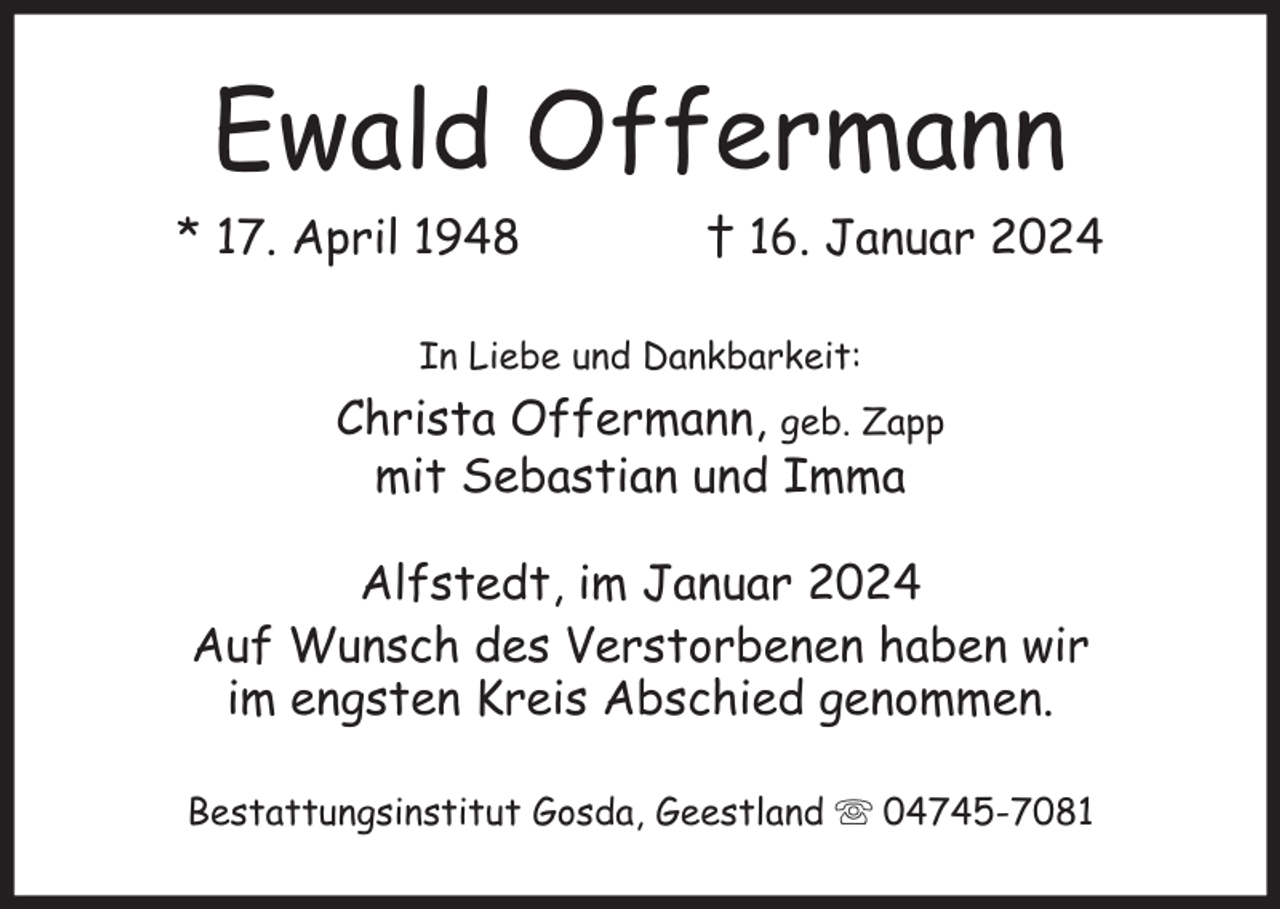 <p>Ewald Offermann<br />* 17. April 1948</p><p>† 16. Januar 2024</p><p>In Liebe und Dankbarkeit:</p><p>Christa Offermann, geb. Zapp<br />mit Sebastian und Imma<br />Alfstedt, im Januar 2024<br />Auf Wunsch des Verstorbenen haben wir<br />im engsten Kreis Abschied genommen.<br />Bestattungsinstitut Gosda, Geestland</p><p>04745-7081</p>