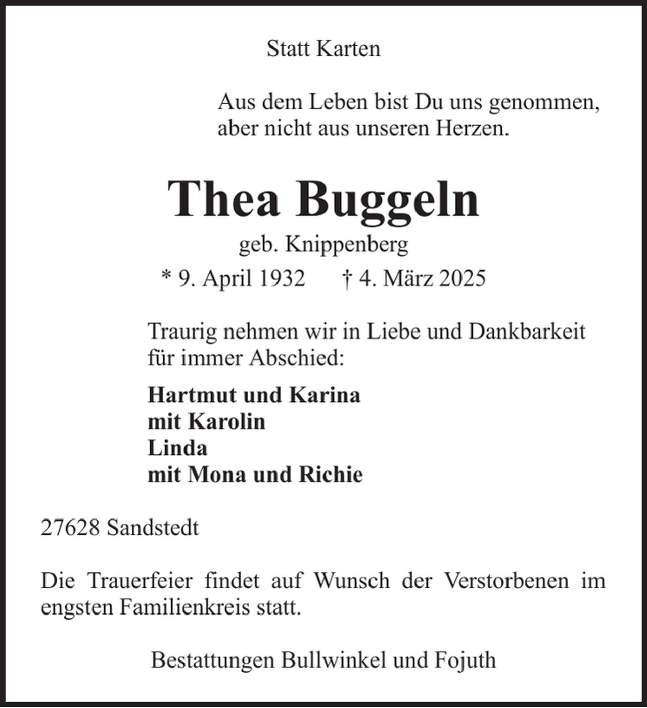 <p>Statt Karten<br />Aus dem Leben bist Du uns genommen,<br />aber nicht aus unseren Herzen.</p><p>Thea Buggeln<br />geb. Knippenberg<br />* 9. April 1932 † 4. März 2025<br />Traurig nehmen wir in Liebe und Dankbarkeit<br />für immer Abschied:<br />Hartmut und Karina<br />mit Karolin<br />Linda<br />mit Mona und Richie<br />27628 Sandstedt<br />Die Trauerfeier findet auf Wunsch der Verstorbenen im<br />engsten Familienkreis statt.<br />Bestattungen Bullwinkel und Fojuth</p>