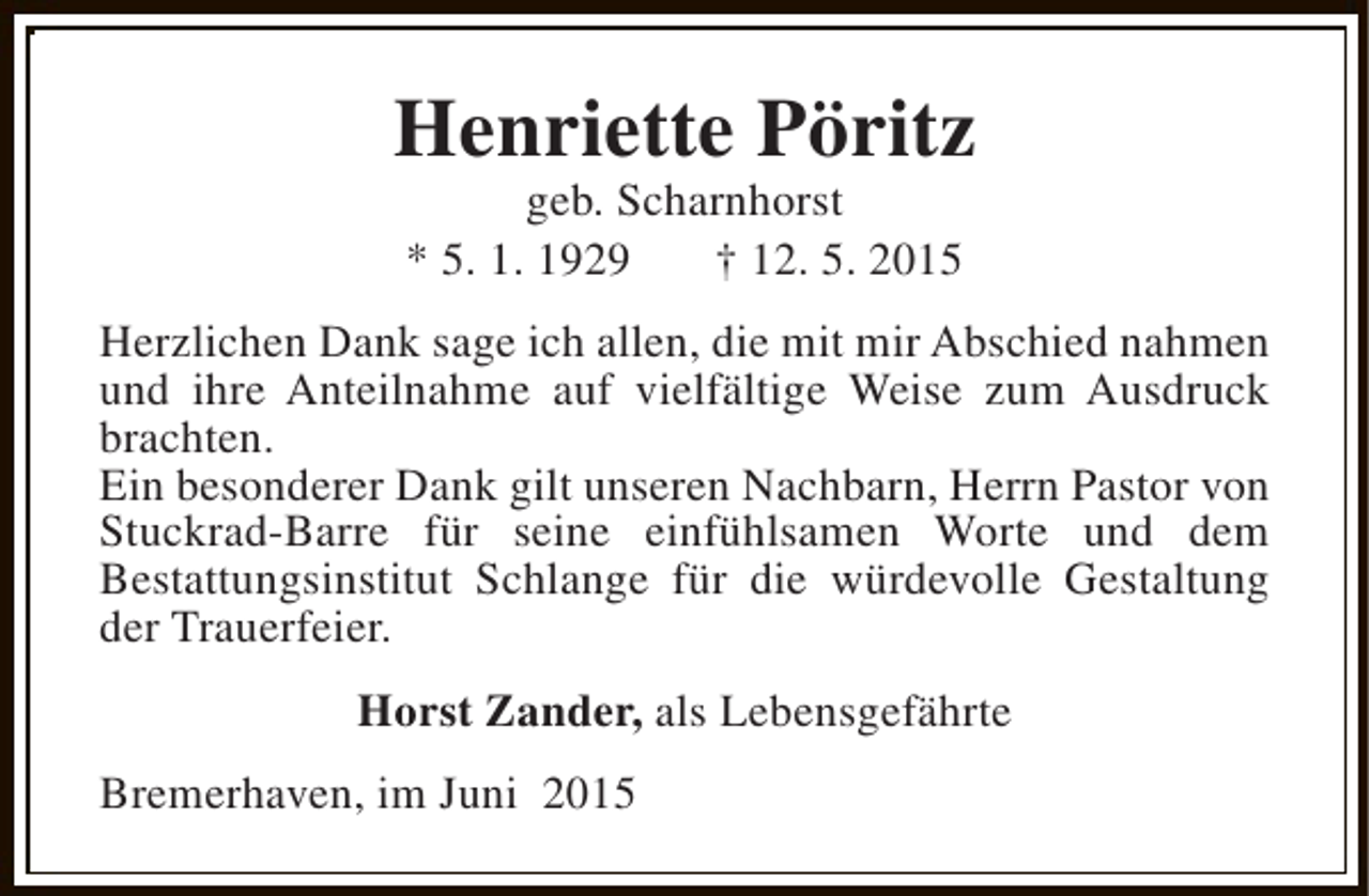 <p>Henriette Pöritz<br />geb. Scharnhorst<br />* 5. 1. 1929<br />† 12. 5. 2015</p><p>Herzlichen Dank sage ich allen, die mit mir Abschied nahmen<br />und ihre Anteilnahme auf vielfältige Weise zum Ausdruck<br />brachten.<br />Ein besonderer Dank gilt unseren Nachbarn, Herrn Pastor von<br />Stuckrad-Barre für seine einfühlsamen Worte und dem<br />Bestattungsinstitut Schlange für die würdevolle Gestaltung<br />der Trauerfeier.<br />Horst Zander, als Lebensgefährte<br />Bremerhaven, im Juni 2015</p>