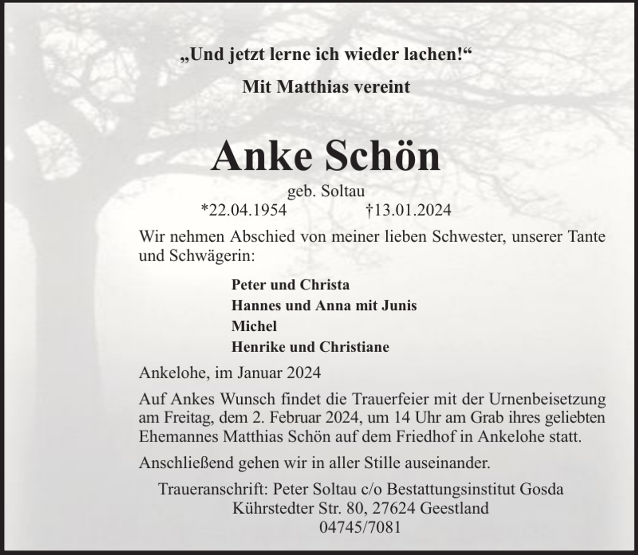<p>„Und jetzt lerne ich wieder lachen!“<br />Mit Matthias vereint</p><p>Anke Schön<br />*22.04.1954</p><p>geb. Soltau</p><p>†13.01.2024</p><p>Wir nehmen Abschied von meiner lieben Schwester, unserer Tante<br />und Schwägerin:<br />Peter und Christa<br />Hannes und Anna mit Junis<br />Michel<br />Henrike und Christiane</p><p>Ankelohe, im Januar 2024<br />Auf Ankes Wunsch findet die Trauerfeier mit der Urnenbeisetzung<br />am Freitag, dem 2. Februar 2024, um 14 Uhr am Grab ihres geliebten<br />Ehemannes Matthias Schön auf dem Friedhof in Ankelohe statt.<br />Anschließend gehen wir in aller Stille auseinander.<br />Traueranschrift: Peter Soltau c/o Bestattungsinstitut Gosda<br />Kührstedter Str. 80, 27624 Geestland<br />04745/7081</p>