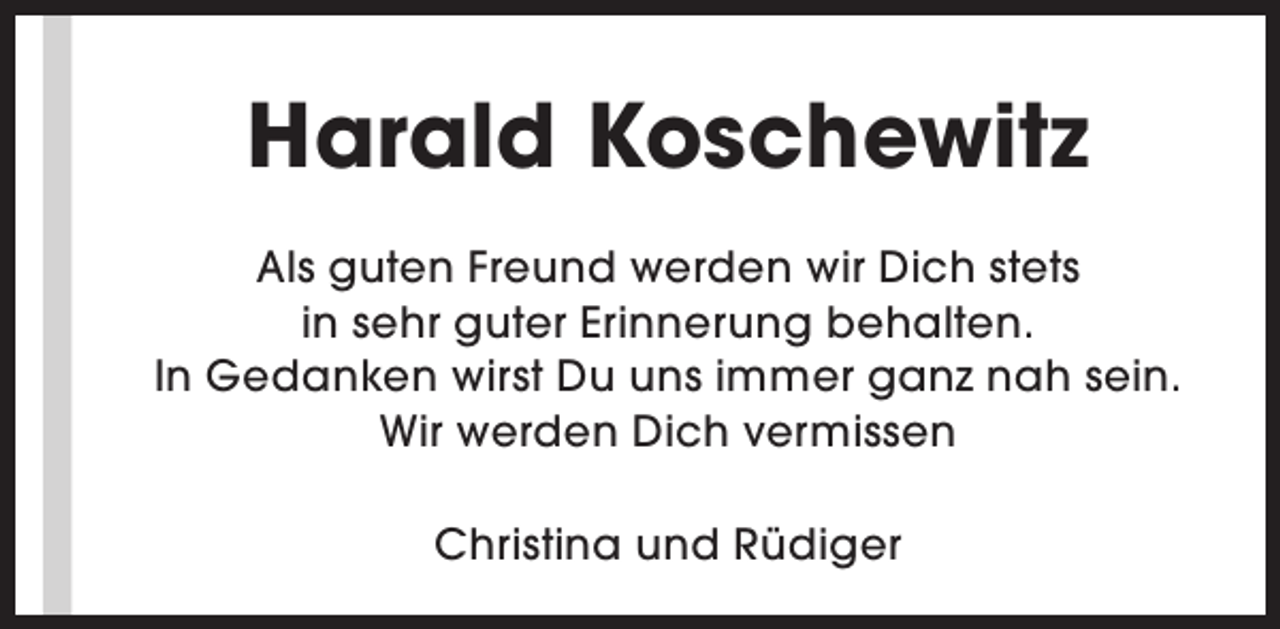 <p>Harald Koschewitz<br />Als guten Freund werden wir Dich stets<br />in sehr guter Erinnerung behalten.<br />In Gedanken wirst Du uns immer ganz nah sein.<br />Wir werden Dich vermissen<br />Christina und Rüdiger</p>