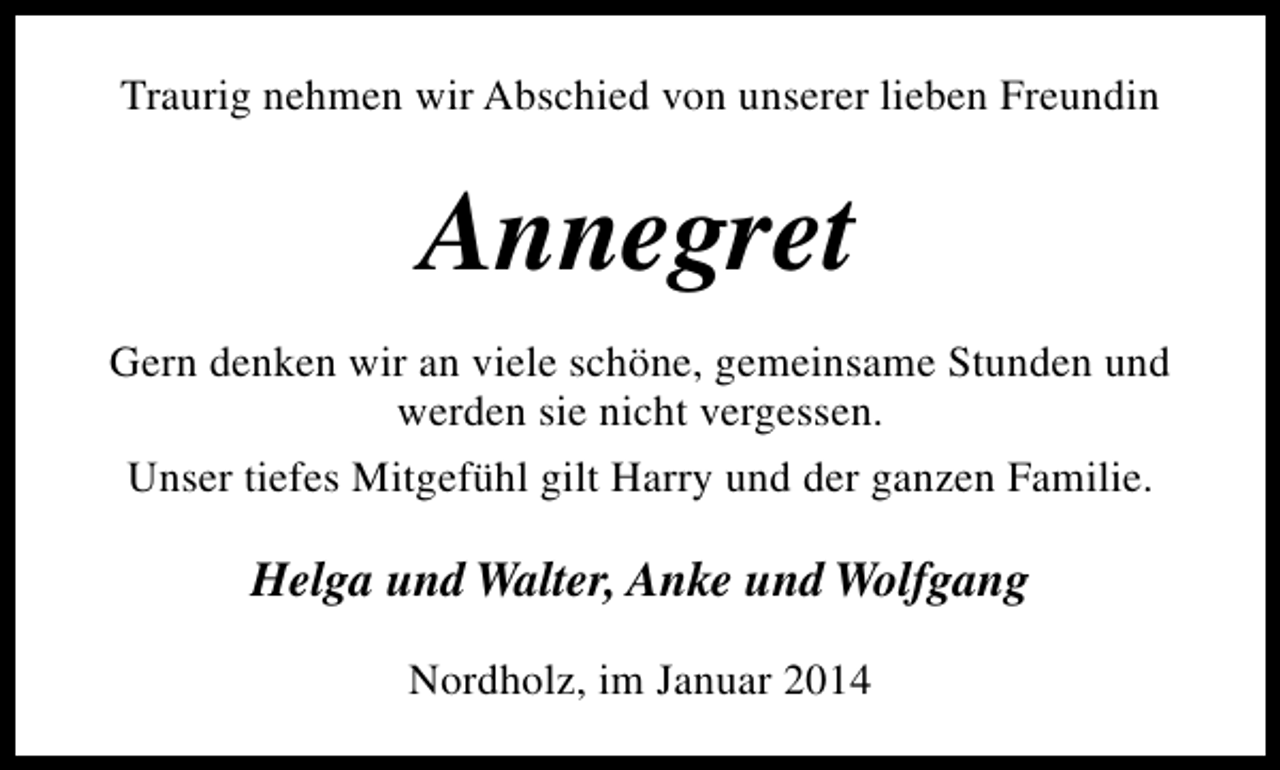 <p>Traurig nehmen wir Abschied von unserer lieben Freundin</p><p>Annegret<br />Gern denken wir an viele schöne, gemeinsame Stunden und<br />werden sie nicht vergessen.<br />Unser tiefes Mitgefühl gilt Harry und der ganzen Familie.</p><p>Helga und Walter, Anke und Wolfgang<br />Nordholz, im Januar 2014</p>
