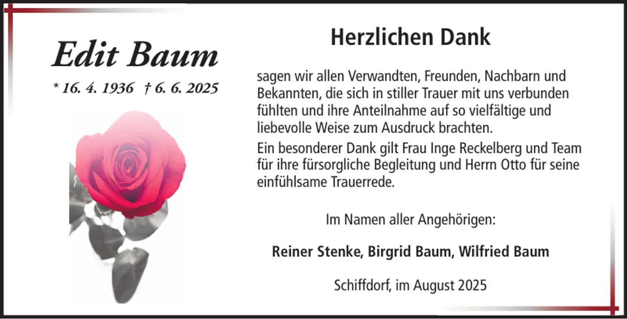 <p>Edit Baum<br />* 16. 4. 1936 † 6. 6. 2025</p>
<p>Herzlichen Dank<br />sagen wir allen Verwandten, Freunden, Nachbarn und<br />Bekannten, die sich in stiller Trauer mit uns verbunden<br />fühlten und ihre Anteilnahme auf so vielfältige und<br />liebevolle Weise zum Ausdruck brachten.<br />Ein besonderer Dank gilt Frau Inge Reckelberg und Team<br />für ihre fürsorgliche Begleitung und Herrn Otto für seine<br />einfühlsame Trauerrede.<br />Im Namen aller Angehörigen:<br />Reiner Stenke, Birgrid Baum, Wilfried Baum<br />Schiffdorf, im August 2025</p>