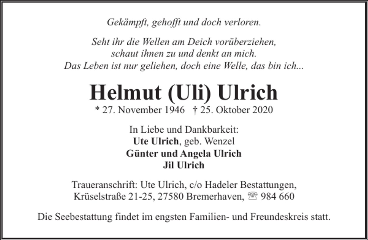 <p>Gekämpft, gehofft und doch verloren.<br />Seht ihr die Wellen am Deich vorüberziehen,<br />schaut ihnen zu und denkt an mich.<br />Das Leben ist nur geliehen, doch eine Welle, das bin ich...</p><p>Helmut (Uli) Ulrich<br />* 27. November 1946 † 25. Oktober 2020<br />In Liebe und Dankbarkeit:<br />Ute Ulrich, geb. Wenzel<br />Günter und Angela Ulrich<br />Jil Ulrich<br />Traueranschrift: Ute Ulrich, c/o Hadeler Bestattungen,<br />Krüselstraße 21-25, 27580 Bremerhaven, ' 984 660<br />Die Seebestattung findet im engsten Familien- und Freundeskreis statt.</p>