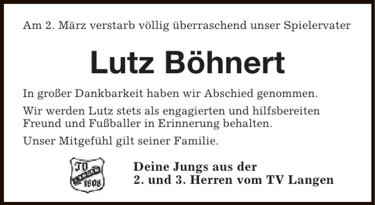 <p>Am 2. März verstarb völlig überraschend unser Spielervater</p><p>Lutz Böhnert<br />In großer Dankbarkeit haben wir Abschied genommen.<br />Wir werden Lutz stets als engagierten und hilfsbereiten<br />Freund und Fußballer in Erinnerung behalten.<br />Unser Mitgefühl gilt seiner Familie.</p><p>Deine Jungs aus der<br />2. und 3. Herren vom TV Langen</p>