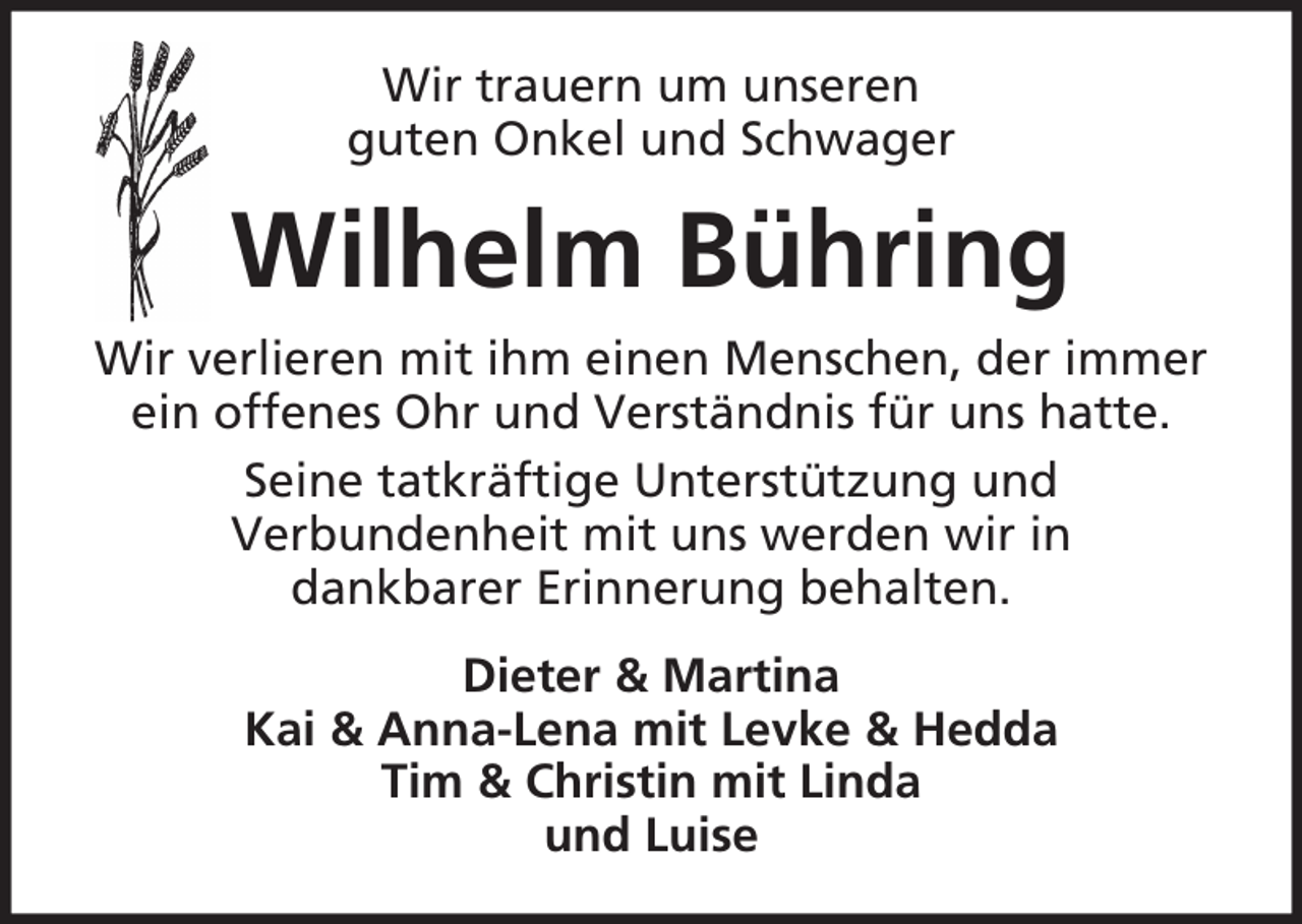 <p>Wir trauern um unseren<br />guten Onkel und Schwager</p><p>Wilhelm Bühring<br />Wir verlieren mit ihm einen Menschen, der immer<br />ein offenes Ohr und Verständnis für uns hatte.<br />Seine tatkräftige Unterstützung und<br />Verbundenheit mit uns werden wir in<br />dankbarer Erinnerung behalten.<br />Dieter &amp; Martina<br />Kai &amp; Anna-Lena mit Levke &amp; Hedda<br />Tim &amp; Christin mit Linda<br />und Luise</p>