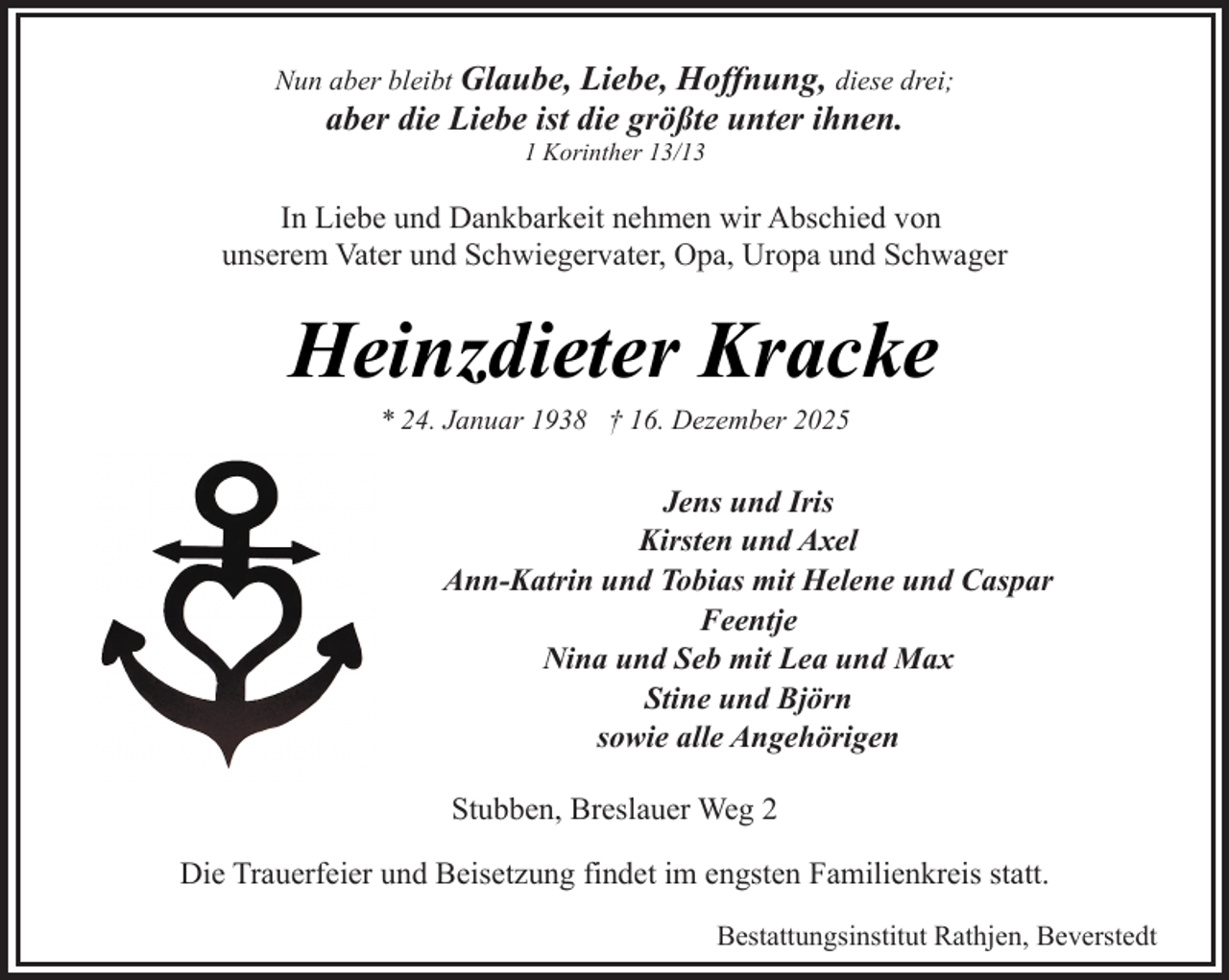 <p>Nun aber bleibt Glaube,</p><p>Liebe, Hoffnung, diese drei;<br />aber die Liebe ist die größte unter ihnen.<br />1 Korinther 13/13</p><p>In Liebe und Dankbarkeit nehmen wir Abschied von<br />unserem Vater und Schwiegervater, Opa, Uropa und Schwager</p><p>Heinzdieter Kracke<br />* 24. Januar 1938 † 16. Dezember 2025</p><p>Jens und Iris<br />Kirsten und Axel<br />Ann-Katrin und Tobias mit Helene und Caspar<br />Feentje<br />Nina und Seb mit Lea und Max<br />Stine und Björn<br />sowie alle Angehörigen<br />Stubben, Breslauer Weg 2<br />Die Trauerfeier und Beisetzung findet im engsten Familienkreis statt.<br />Bestattungsinstitut Rathjen, Beverstedt</p>