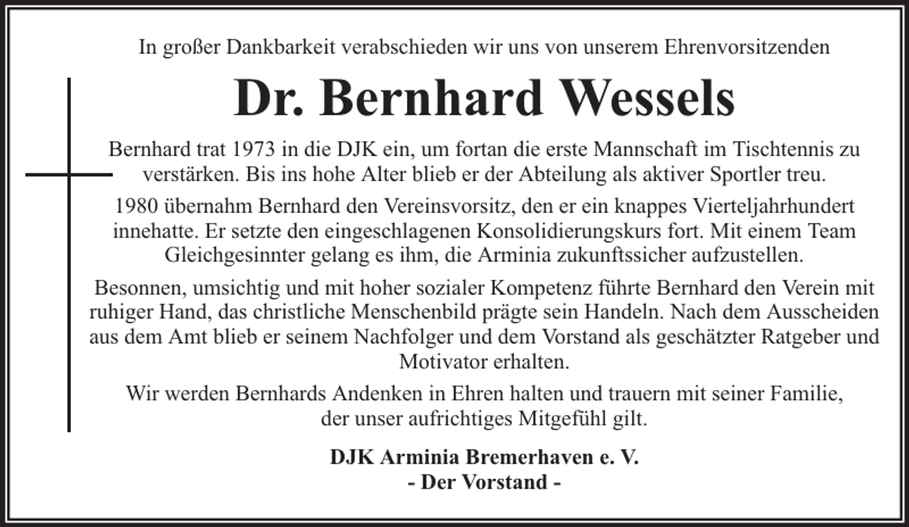 <p>In großer Dankbarkeit verabschieden wir uns von unserem Ehrenvorsitzenden</p><p>Dr. Bernhard Wessels<br />Bernhard trat 1973 in die DJK ein, um fortan die erste Mannschaft im Tischtennis zu<br />verstärken. Bis ins hohe Alter blieb er der Abteilung als aktiver Sportler treu.<br />1980 übernahm Bernhard den Vereinsvorsitz, den er ein knappes Vierteljahrhundert<br />innehatte. Er setzte den eingeschlagenen Konsolidierungskurs fort. Mit einem Team<br />Gleichgesinnter gelang es ihm, die Arminia zukunftssicher aufzustellen.<br />Besonnen, umsichtig und mit hoher sozialer Kompetenz führte Bernhard den Verein mit<br />ruhiger Hand, das christliche Menschenbild prägte sein Handeln. Nach dem Ausscheiden<br />aus dem Amt blieb er seinem Nachfolger und dem Vorstand als geschätzter Ratgeber und<br />Motivator erhalten.<br />Wir werden Bernhards Andenken in Ehren halten und trauern mit seiner Familie,<br />der unser aufrichtiges Mitgefühl gilt.<br />DJK Arminia Bremerhaven e. V.<br />- Der Vorstand -</p>