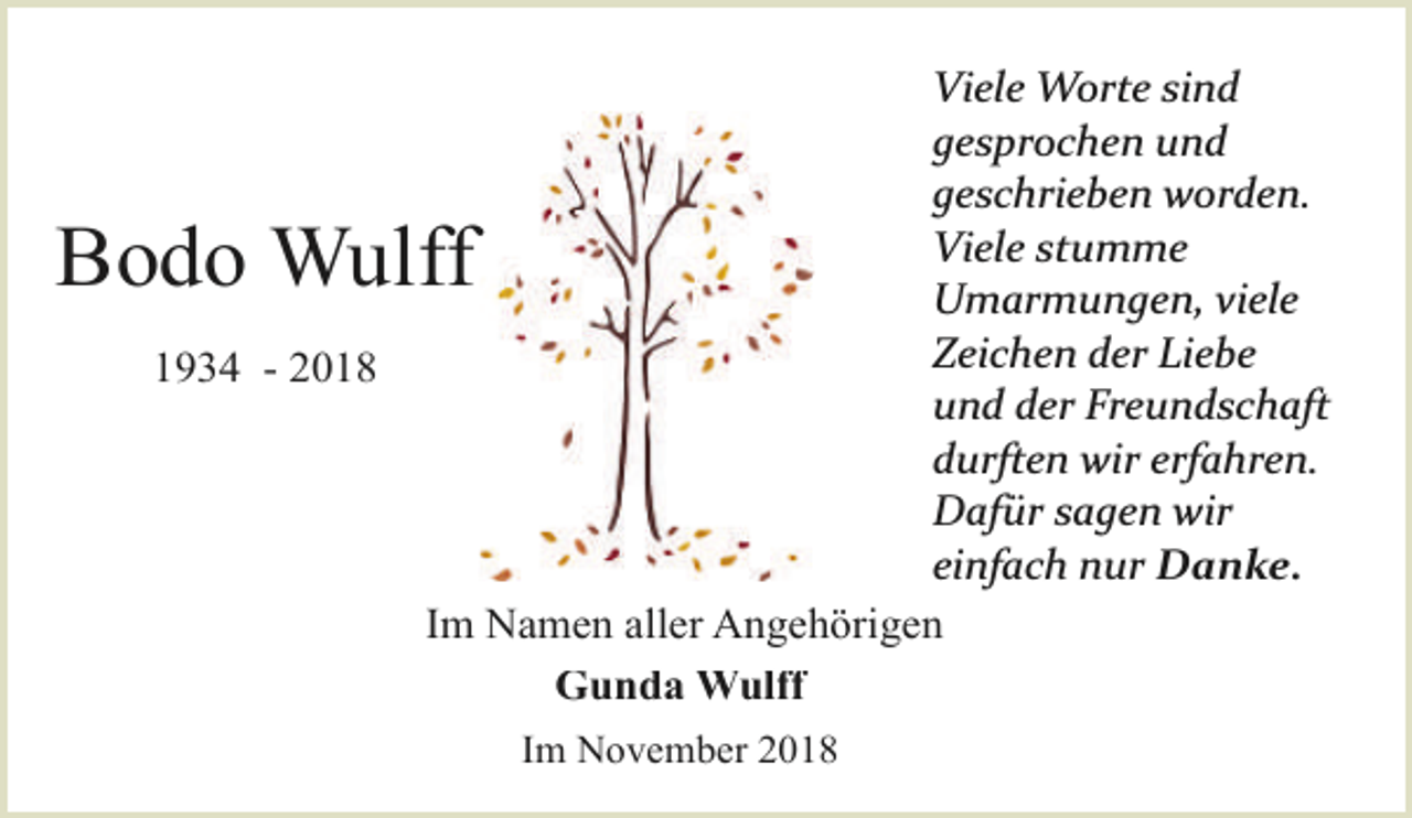 <p>Viele Worte sind<br />gesprochen und<br />geschrieben worden.<br />Viele stumme<br />Umarmungen, viele<br />Zeichen der Liebe<br />und der Freundschaft<br />durften wir erfahren.<br />Dafür sagen wir<br />einfach nur Danke.<br />Im Namen aller Angehörigen<br />Gunda Wulff</p><p>Bodo Wulff<br />1934 - 2018</p><p>Im November 2018</p>