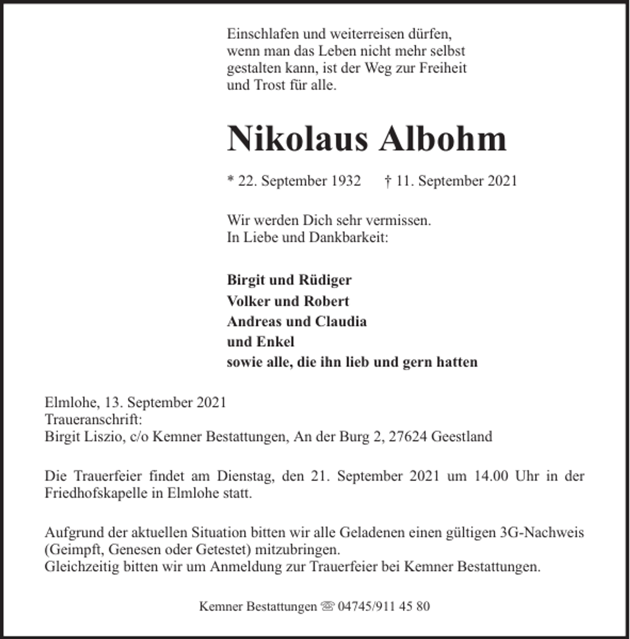 <p>Einschlafen und weiterreisen dürfen,<br />wenn man das Leben nicht mehr selbst<br />gestalten kann, ist der Weg zur Freiheit<br />und Trost für alle.</p><p>Nikolaus Albohm<br />* 22. September 1932</p><p>† 11. September 2021</p><p>Wir werden Dich sehr vermissen.<br />In Liebe und Dankbarkeit:<br />Birgit und Rüdiger<br />Volker und Robert<br />Andreas und Claudia<br />und Enkel<br />sowie alle, die ihn lieb und gern hatten<br />Elmlohe, 13. September 2021<br />Traueranschrift:<br />Birgit Liszio, c/o Kemner Bestattungen, An der Burg 2, 27624 Geestland<br />Die Trauerfeier findet am Dienstag, den 21. September 2021 um 14.00 Uhr in der<br />Friedhofskapelle in Elmlohe statt.<br />Aufgrund der aktuellen Situation bitten wir alle Geladenen einen gültigen 3G-Nachweis<br />(Geimpft, Genesen oder Getestet) mitzubringen.<br />Gleichzeitig bitten wir um Anmeldung zur Trauerfeier bei Kemner Bestattungen.<br />Kemner Bestattungen</p><p>04745/911 45 80</p>
