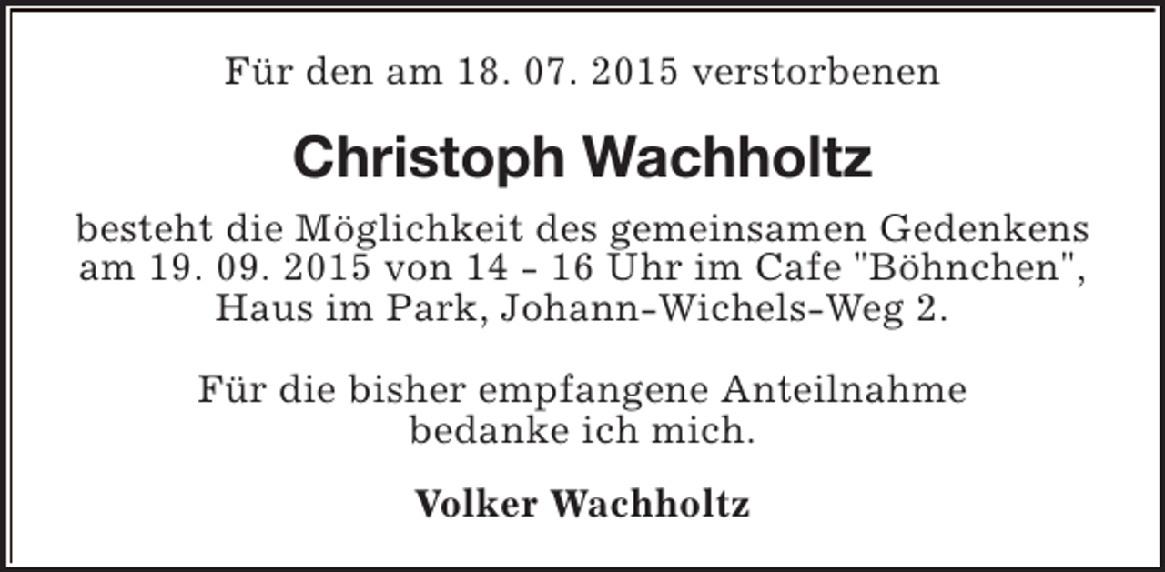 <p>Für den am 18. 07. 2015 verstorbenen</p><p>Christoph Wachholtz<br />besteht die Möglichkeit des gemeinsamen Gedenkens<br />am 19. 09. 2015 von 14 - 16 Uhr im Cafe "Böhnchen",<br />Haus im Park, Johann-Wichels-Weg 2.<br />Für die bisher empfangene Anteilnahme<br />bedanke ich mich.<br />Volker Wachholtz</p>