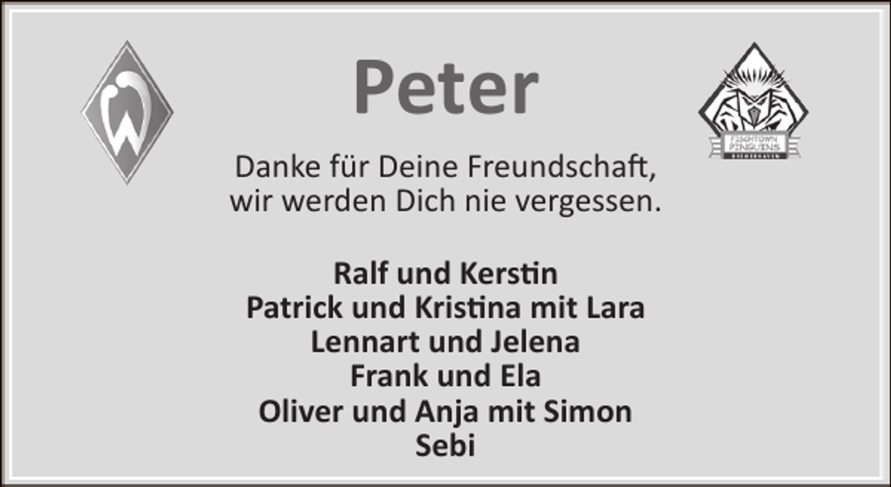 <p>Peter<br />Danke für Deine Freundschaft,<br />wir werden Dich nie vergessen.<br />Ralf und Kerstin<br />Patrick und Kristina mit Lara<br />Lennart und Jelena<br />Frank und Ela<br />Oliver und Anja mit Simon<br />Sebi</p>