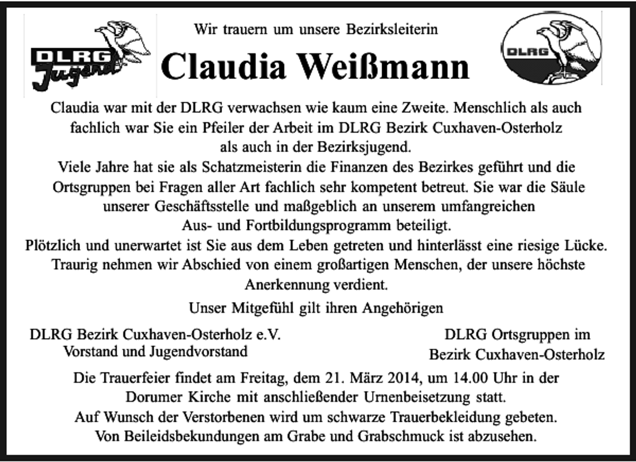 <p>Wir trauern um unsere Bezirksleiterin</p><p>Claudia Weißmann<br />Claudia war mit der DLRG verwachsen wie kaum eine Zweite. Menschlich als auch<br />fachlich war Sie ein Pfeiler der Arbeit im DLRG Bezirk Cuxhaven-Osterholz<br />als auch in der Bezirksjugend.<br />Viele Jahre hat sie als Schatzmeisterin die Finanzen des Bezirkes geführt und die<br />Ortsgruppen bei Fragen aller Art fachlich sehr kompetent betreut. Sie war die Säule<br />unserer Geschäftsstelle und maßgeblich an unserem umfangreichen<br />Aus- und Fortbildungsprogramm beteiligt.<br />Plötzlich und unerwartet ist Sie aus dem Leben getreten und hinterlässt eine riesige Lücke.<br />Traurig nehmen wir Abschied von einem großartigen Menschen, der unsere höchste<br />Anerkennung verdient.<br />Unser Mitgefühl gilt ihren Angehörigen<br />DLRG Bezirk Cuxhaven-Osterholz e.V.<br />Vorstand und Jugendvorstand</p><p>DLRG Ortsgruppen im<br />Bezirk Cuxhaven-Osterholz<br />Die Trauerfeier findet am Freitag, dem 21. März 2014, um 14.00 Uhr in der<br />Dorumer Kirche mit anschließender Urnenbeisetzung statt.<br />Auf Wunsch der Verstorbenen wird um schwarze Trauerbekleidung gebeten.<br />Von Beileidsbekundungen am Grabe und Grabschmuck ist abzusehen.</p>