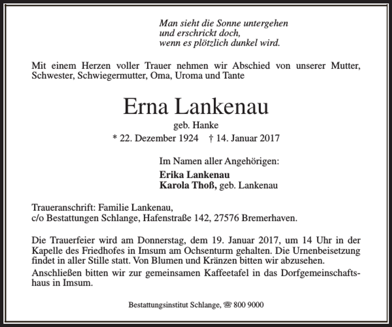 <p>Man sieht die Sonne untergehen<br />und erschrickt doch,<br />wenn es plötzlich dunkel wird.<br />Mit einem Herzen voller Trauer nehmen wir Abschied von unserer Mutter,<br />Schwester, Schwiegermutter, Oma, Uroma und Tante</p><p>Erna Lankenau</p><p>geb. Hanke<br />* 22. Dezember 1924 † 14. Januar 2017<br />Im Namen aller Angehörigen:<br />Erika Lankenau<br />Karola Thoß, geb. Lankenau<br />Traueranschrift: Familie Lankenau,<br />c/o Bestattungen Schlange, Hafenstraße 142, 27576 Bremerhaven.<br />Die Trauerfeier wird am Donnerstag, dem 19. Januar 2017, um 14 Uhr in der<br />Kapelle des Friedhofes in Imsum am Ochsenturm gehalten. Die Urnenbeisetzung<br />findet in aller Stille statt. Von Blumen und Kränzen bitten wir abzusehen.<br />Anschließen bitten wir zur gemeinsamen Kaffeetafel in das Dorfgemeinschaftshaus in Imsum.<br />Bestattungsinstitut Schlange, s 800 9000</p>