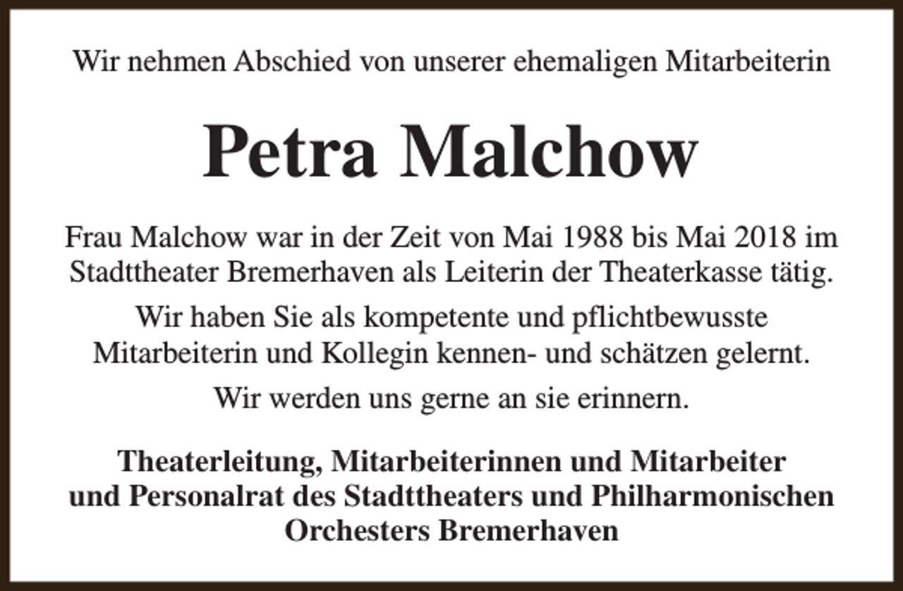 <p>Wir nehmen Abschied von unserer ehemaligen Mitarbeiterin</p><p>Petra Malchow<br />Frau Malchow war in der Zeit von Mai 1988 bis Mai 2018 im<br />Stadttheater Bremerhaven als Leiterin der Theaterkasse tätig.<br />Wir haben Sie als kompetente und pflichtbewusste<br />Mitarbeiterin und Kollegin kennen- und schätzen gelernt.<br />Wir werden uns gerne an sie erinnern.<br />Theaterleitung, Mitarbeiterinnen und Mitarbeiter<br />und Personalrat des Stadttheaters und Philharmonischen<br />Orchesters Bremerhaven</p>