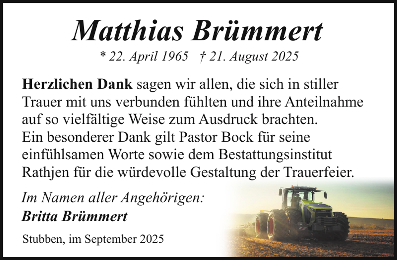 <p>Matthias Brümmert<br />* 22. April 1965 † 21. August 2025</p><p>Herzlichen Dank sagen wir allen, die sich in stiller<br />Trauer mit uns verbunden fühlten und ihre Anteilnahme<br />auf so vielfältige Weise zum Ausdruck brachten.<br />Ein besonderer Dank gilt Pastor Bock für seine<br />einfühlsamen Worte sowie dem Bestattungsinstitut<br />Rathjen für die würdevolle Gestaltung der Trauerfeier.<br />Im Namen aller Angehörigen:<br />Britta Brümmert<br />Stubben, im September 2025</p>