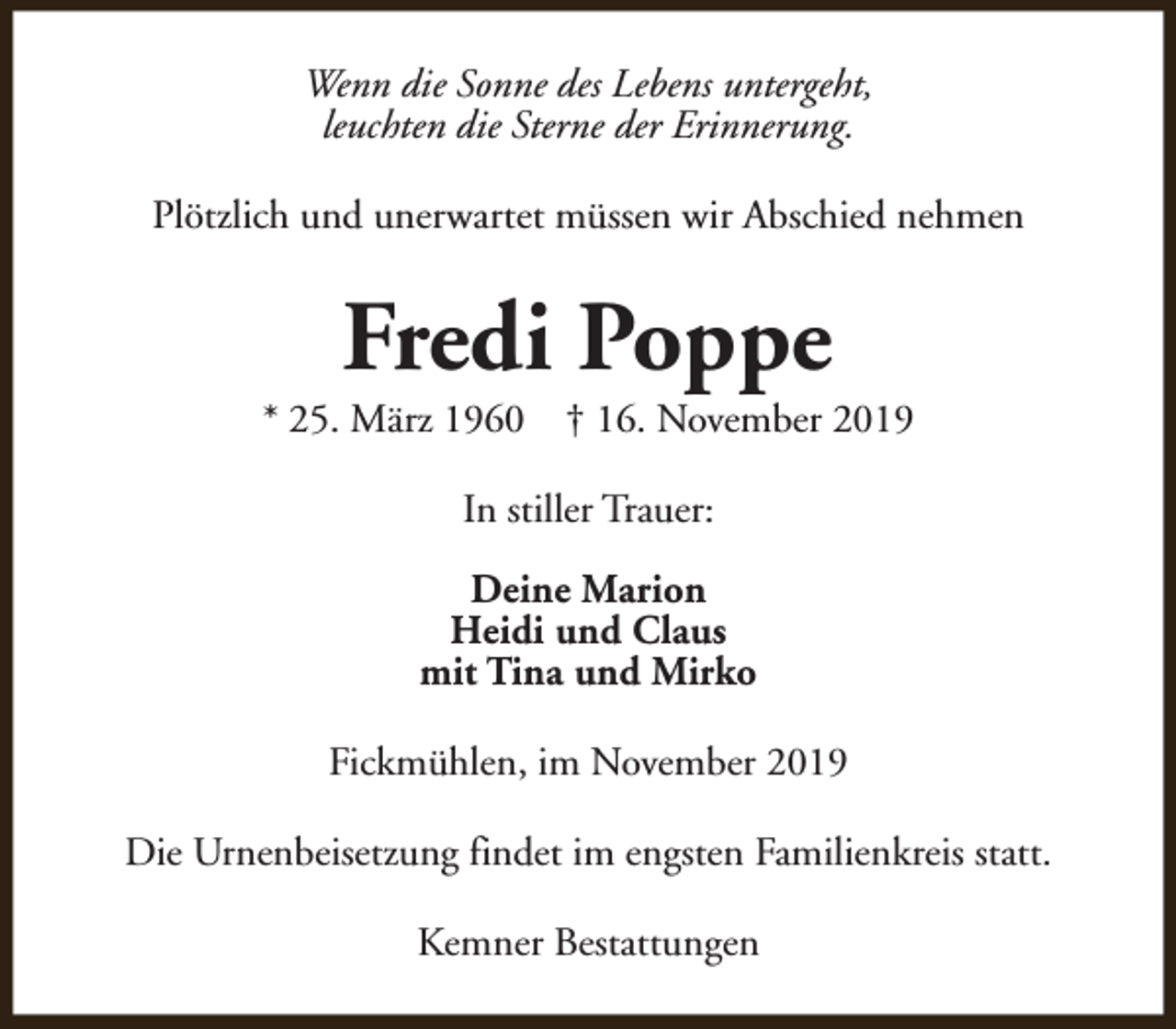 <p>Wenn die Sonne des Lebens untergeht,<br />leuchten die Sterne der Erinnerung.<br />Plötzlich und unerwartet müssen wir Abschied nehmen</p><p>Fredi Poppe</p><p>* 25. März 1960</p><p>† 16. November 2019</p><p>In stiller Trauer:<br />Deine Marion<br />Heidi und Claus<br />mit Tina und Mirko<br />Fickmühlen, im November 2019<br />Die Urnenbeisetzung findet im engsten Familienkreis statt.<br />Kemner Bestattungen</p>