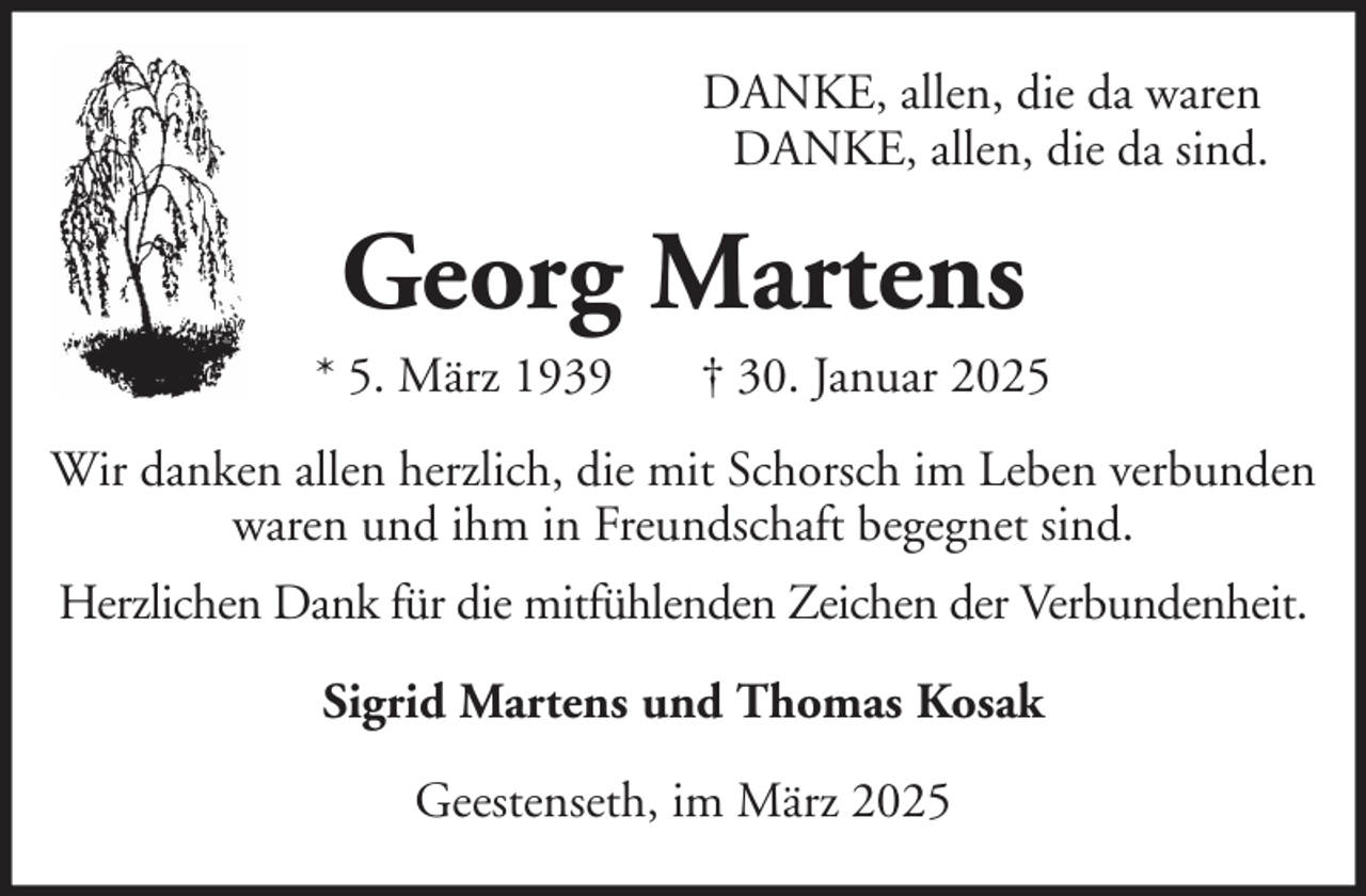 <p>DANKE, allen, die da waren<br />DANKE, allen, die da sind.</p><p>Georg Martens<br />* 5. März 1939</p><p>† 30. Januar 2025</p><p>Wir danken allen herzlich, die mit Schorsch im Leben verbunden<br />waren und ihm in Freundschaft begegnet sind.<br />Herzlichen Dank für die mitfühlenden Zeichen der Verbundenheit.<br />Sigrid Martens und Thomas Kosak<br />Geestenseth, im März 2025</p>