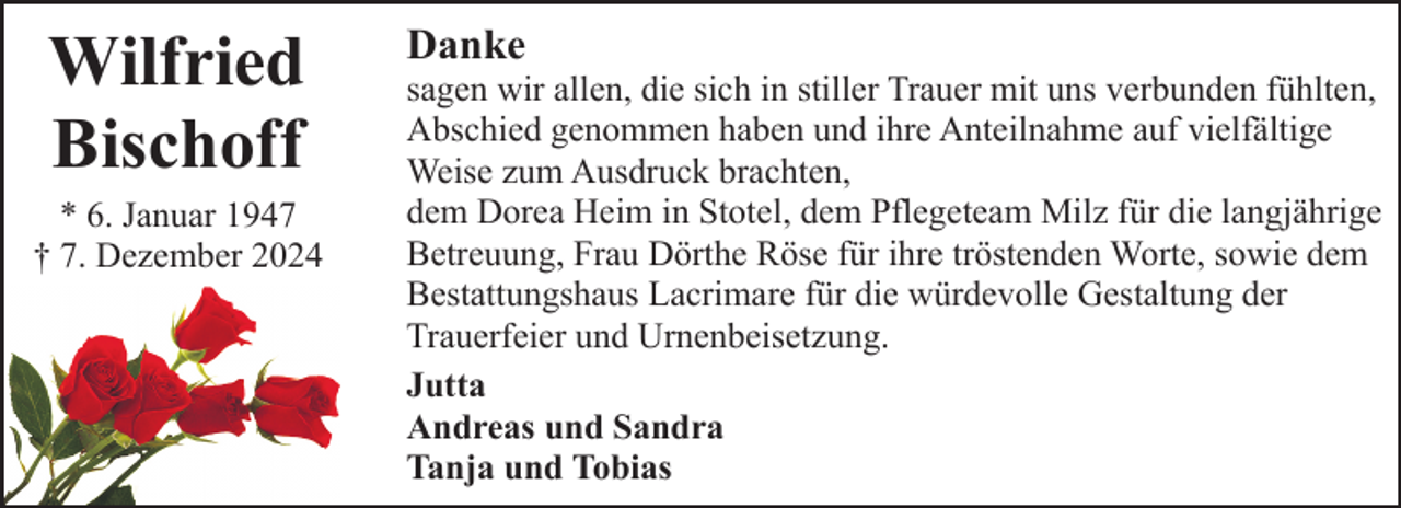 <p>Wilfried<br />Bischoff</p><p>* 6. Januar 1947<br />† 7. Dezember 2024</p><p>Danke</p><p>sagen wir allen, die sich in stiller Trauer mit uns verbunden fühlten,<br />Abschied genommen haben und ihre Anteilnahme auf vielfältige<br />Weise zum Ausdruck brachten,<br />dem Dorea Heim in Stotel, dem Pflegeteam Milz für die langjährige<br />Betreuung, Frau Dörthe Röse für ihre tröstenden Worte, sowie dem<br />Bestattungshaus Lacrimare für die würdevolle Gestaltung der<br />Trauerfeier und Urnenbeisetzung.<br />Jutta<br />Andreas und Sandra<br />Tanja und Tobias</p>