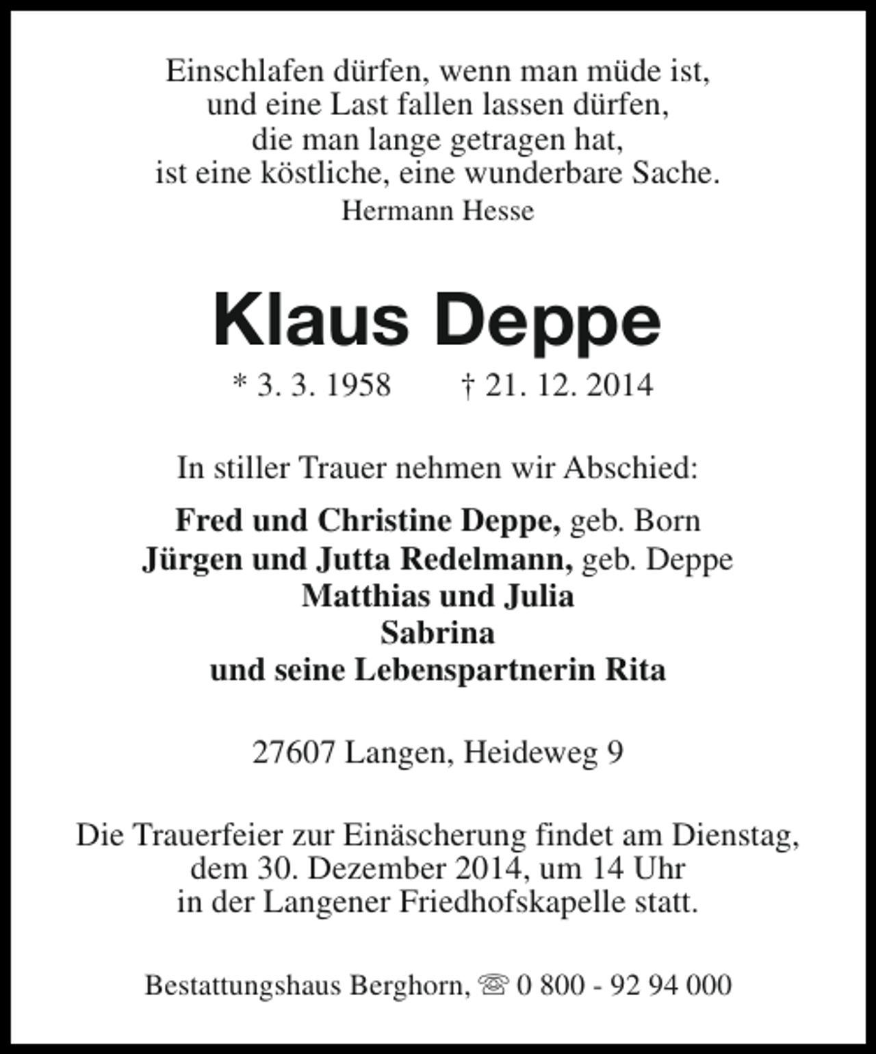 <p>Einschlafen dürfen, wenn man müde ist,<br />und eine Last fallen lassen dürfen,<br />die man lange getragen hat,<br />ist eine köstliche, eine wunderbare Sache.<br />Hermann Hesse</p><p>Klaus Deppe<br />* 3. 3. 1958</p><p>† 21. 12. 2014</p><p>In stiller Trauer nehmen wir Abschied:<br />Fred und Christine Deppe, geb. Born<br />Jürgen und Jutta Redelmann, geb. Deppe<br />Matthias und Julia<br />Sabrina<br />und seine Lebenspartnerin Rita<br />27607 Langen, Heideweg 9<br />Die Trauerfeier zur Einäscherung findet am Dienstag,<br />dem 30. Dezember 2014, um 14 Uhr<br />in der Langener Friedhofskapelle statt.<br />Bestattungshaus Berghorn, s 0 800 - 92 94 000</p>