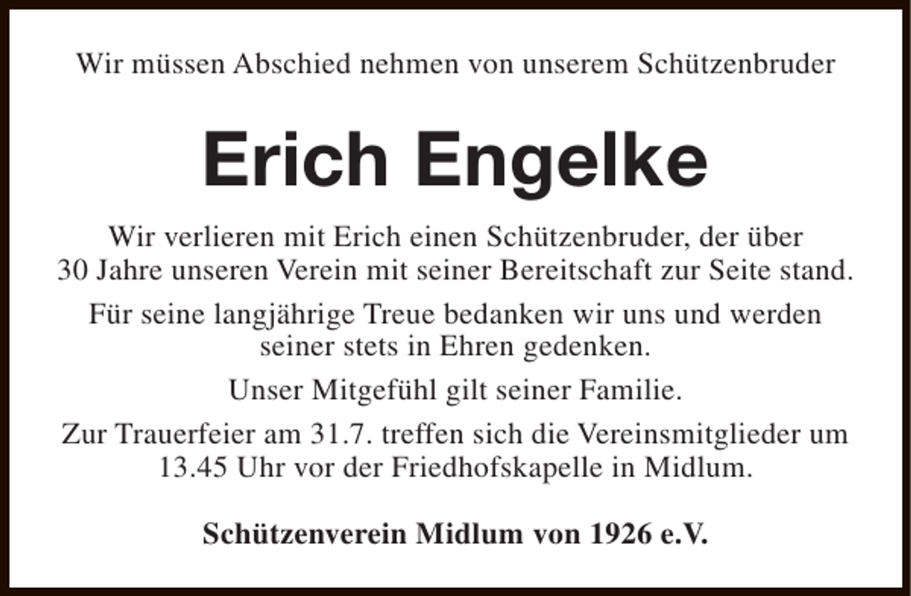 <p>Wir müssen Abschied nehmen von unserem Schützenbruder</p><p>Erich Engelke<br />Wir verlieren mit Erich einen Schützenbruder, der über<br />30 Jahre unseren Verein mit seiner Bereitschaft zur Seite stand.<br />Für seine langjährige Treue bedanken wir uns und werden<br />seiner stets in Ehren gedenken.<br />Unser Mitgefühl gilt seiner Familie.<br />Zur Trauerfeier am 31.7. treffen sich die Vereinsmitglieder um<br />13.45 Uhr vor der Friedhofskapelle in Midlum.<br />Schützenverein Midlum von 1926 e.V.</p>