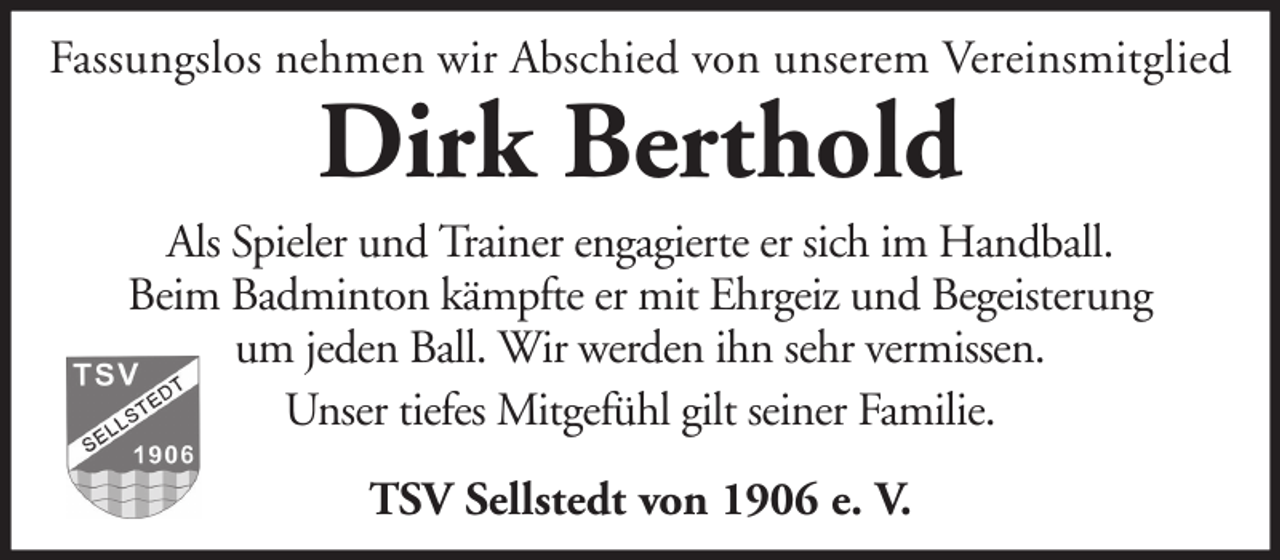 <p>Fassungslos nehmen wir Abschied von unserem Vereinsmitglied</p><p>Dirk Berthold</p><p>Als Spieler und Trainer engagierte er sich im Handball.<br />Beim Badminton kämpfte er mit Ehrgeiz und Begeisterung<br />um jeden Ball. Wir werden ihn sehr vermissen.<br />Unser tiefes Mitgefühl gilt seiner Familie.<br />TSV Sellstedt von 1906 e. V.</p>