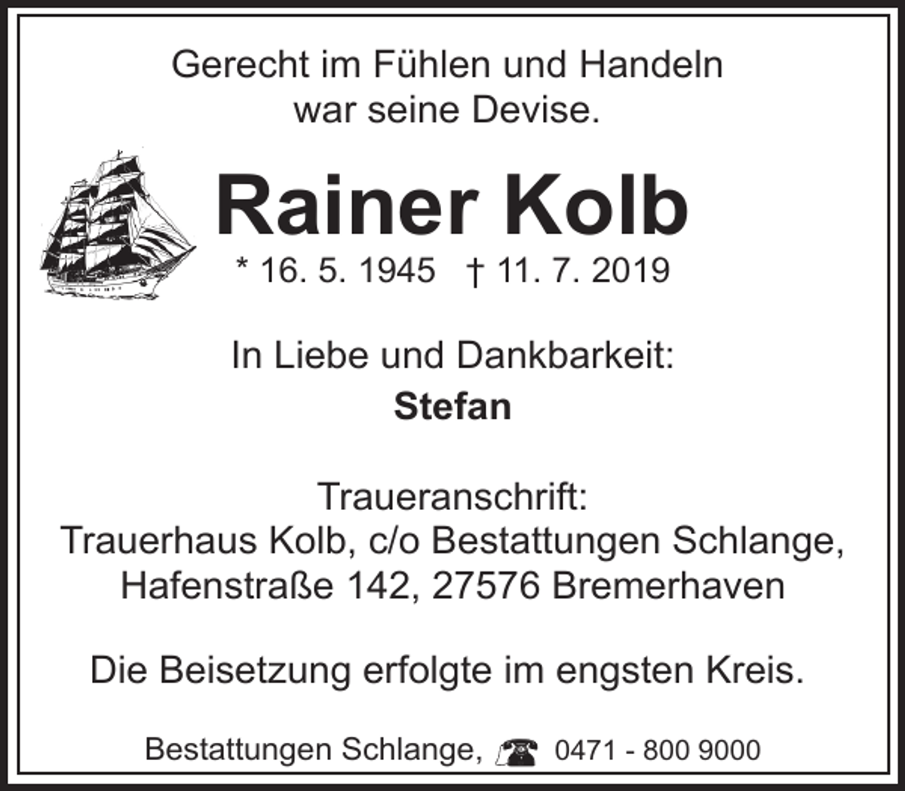 <p>Gerecht im Fühlen und Handeln<br />war seine Devise.</p><p>Rainer Kolb<br />* 16. 5. 1945 † 11. 7. 2019</p><p>In Liebe und Dankbarkeit:<br />Stefan<br />Traueranschrift:<br />Trauerhaus Kolb, c/o Bestattungen Schlange,<br />Hafenstraße 142, 27576 Bremerhaven<br />Die Beisetzung erfolgte im engsten Kreis.<br />Bestattungen Schlange,</p><p>0471 - 800 9000</p>