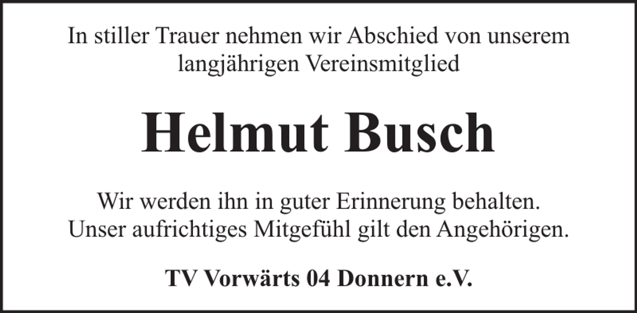 <p>In stiller Trauer nehmen wir Abschied von unserem<br />langjährigen Vereinsmitglied</p><p>Helmut Busch<br />Wir werden ihn in guter Erinnerung behalten.<br />Unser aufrichtiges Mitgefühl gilt den Angehörigen.<br />TV Vorwärts 04 Donnern e.V.</p>