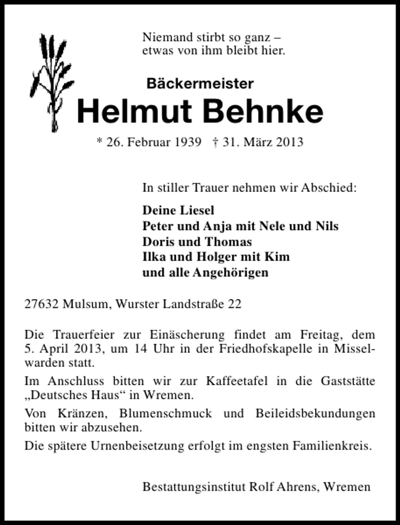<p>Niemand stirbt so ganz –<br />etwas von ihm bleibt hier.</p><p>Bäckermeister</p><p>Helmut Behnke<br />* 26. Februar 1939 † 31. März 2013</p><p>In stiller Trauer nehmen wir Abschied:<br />Deine Liesel<br />Peter und Anja mit Nele und Nils<br />Doris und Thomas<br />Ilka und Holger mit Kim<br />und alle Angehörigen<br />27632 Mulsum, Wurster Landstraße 22<br />Die Trauerfeier zur Einäscherung findet am Freitag, dem<br />5. April 2013, um 14 Uhr in der Friedhofskapelle in Misselwarden statt.<br />Im Anschluss bitten wir zur Kaffeetafel in die Gaststätte<br />„Deutsches Haus“ in Wremen.<br />Von Kränzen, Blumenschmuck und Beileidsbekundungen<br />bitten wir abzusehen.<br />Die spätere Urnenbeisetzung erfolgt im engsten Familienkreis.<br />Bestattungsinstitut Rolf Ahrens, Wremen</p>