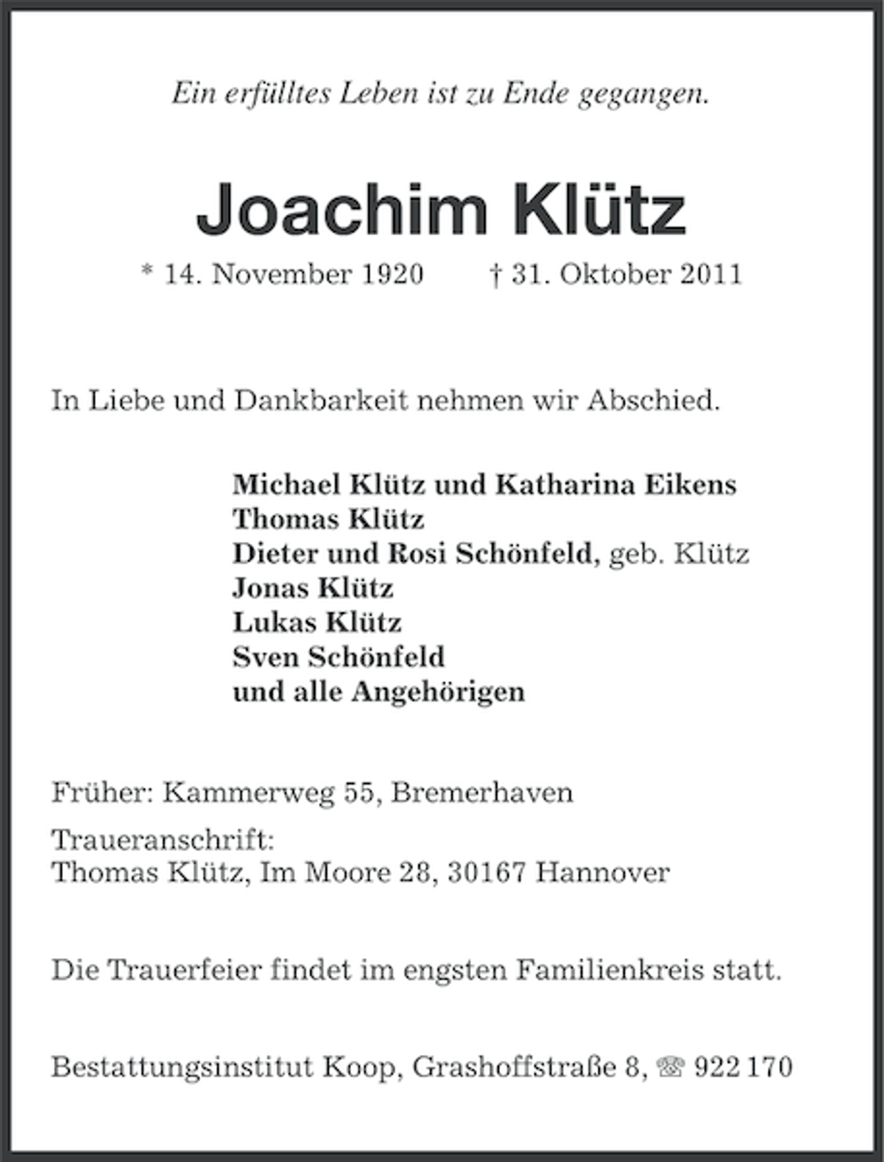 <p>Ein erfülltes Leben ist zu Ende gegangen.</p><p>Joachim Klütz<br />* 14. November 1920</p><p>† 31. Oktober 2011</p><p>In Liebe und Dankbarkeit nehmen wir Abschied.<br />Michael Klütz und Katharina Eikens<br />Thomas Klütz<br />Dieter und Rosi Schönfeld, geb. Klütz<br />Jonas Klütz<br />Lukas Klütz<br />Sven Schönfeld<br />und alle Angehörigen</p><p>Früher: Kammerweg 55, Bremerhaven<br />Traueranschrift:<br />Thomas Klütz, Im Moore 28, 30167 Hannover<br />Die Trauerfeier findet im engsten Familienkreis statt.<br />Bestattungsinstitut Koop, Grashoffstraße 8, 922 170</p>