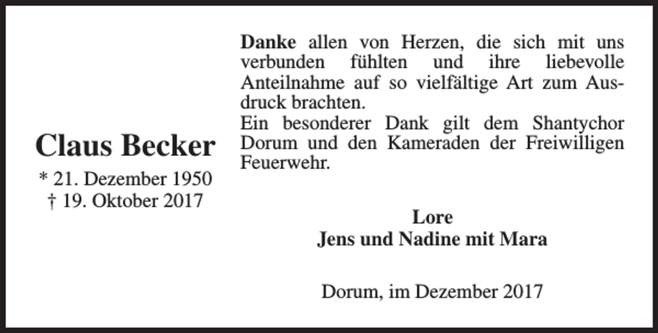 <p>Claus Becker<br />* 21. Dezember 1950<br />† 19. Oktober 2017</p><p>Danke allen von Herzen, die sich mit uns<br />verbunden fühlten und ihre liebevolle<br />Anteilnahme auf so vielfältige Art zum Ausdruck brachten.<br />Ein besonderer Dank gilt dem Shantychor<br />Dorum und den Kameraden der Freiwilligen<br />Feuerwehr.<br />Lore<br />Jens und Nadine mit Mara<br />Dorum, im Dezember 2017</p>