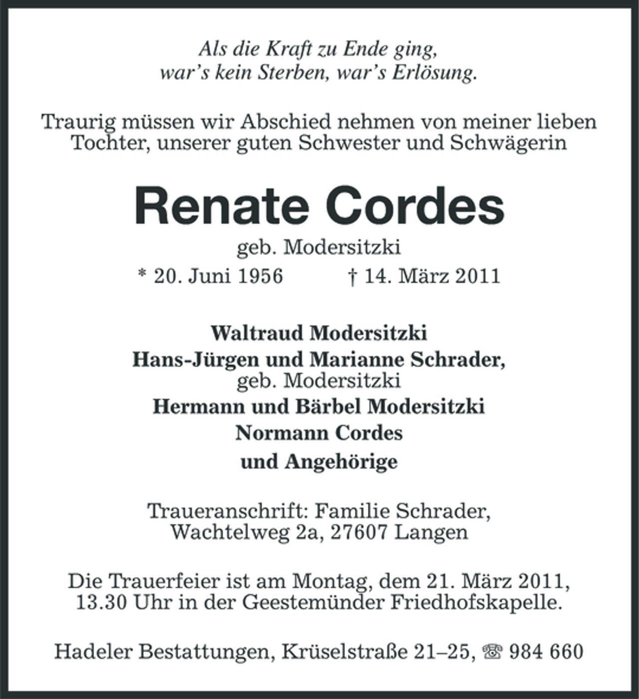 <p>Als die Kraft zu Ende ging,<br />war’s kein Sterben, war’s Erlösung.<br />Traurig müssen wir Abschied nehmen von meiner lieben Tochter, unserer guten Schwester und Schwägerin<br />Renate Cordes<br />geb. Modersitzki<br />* 20. Juni 1956 † 14. März 2011<br />Waltraud Modersitzki<br />Hans-Jürgen und Marianne Schrader,<br />geb. Modersitzki<br />Hermann und Bärbel Modersitzki<br />Normann Cordes<br />und Angehörige<br />Traueranschrift: Familie Schrader,<br />Wachtelweg 2a, 27607 Langen<br />Die Trauerfeier ist am Montag, dem 21. März 2011,<br />13.30 Uhr in der Geestemünder Friedhofskapelle.<br />Hadeler Bestattungen, Krüselstraße 21–25, T 984 660</p>