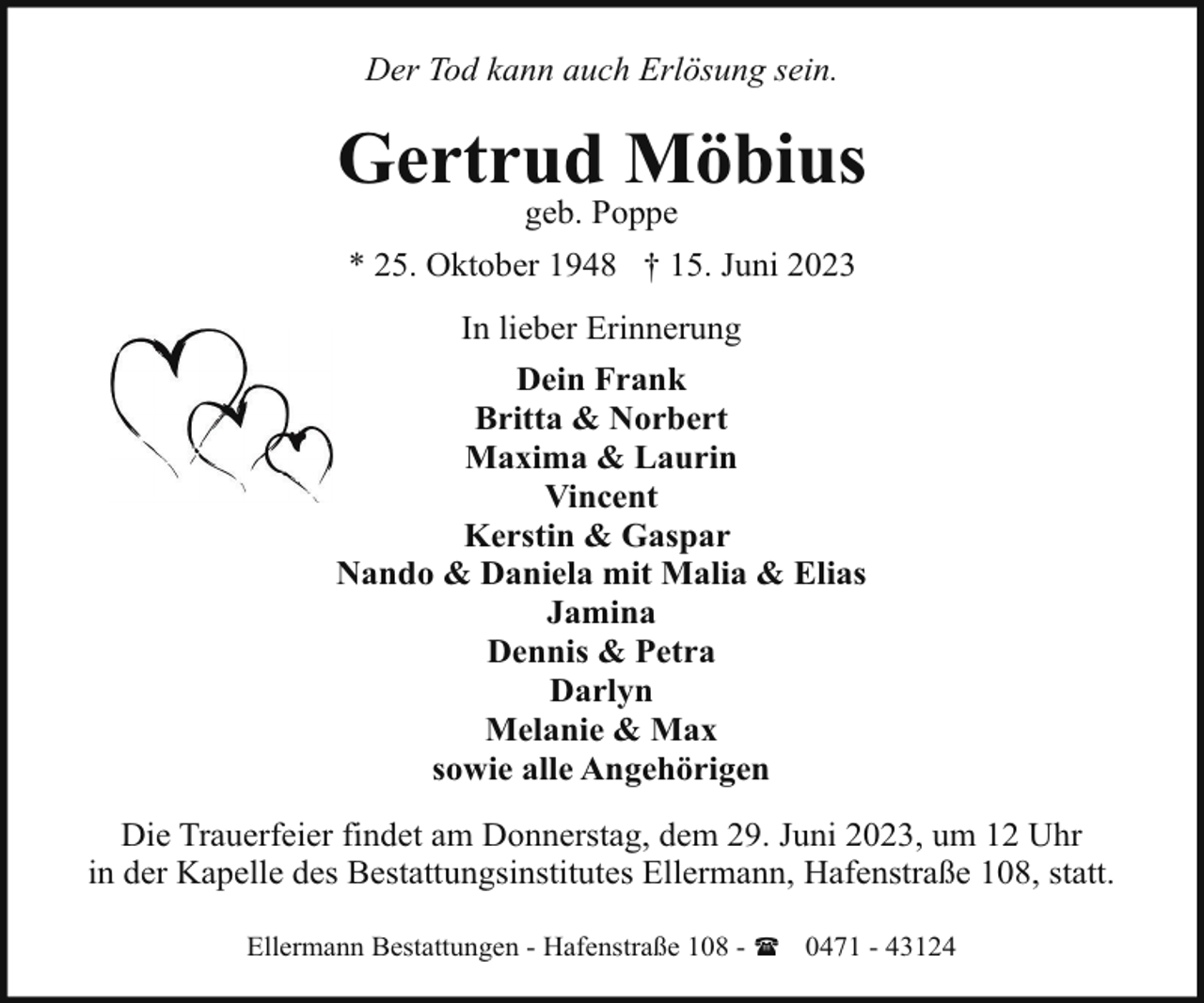 <p>Der Tod kann auch Erlösung sein.</p><p>Gertrud Möbius<br />geb. Poppe</p><p>* 25. Oktober 1948 † 15. Juni 2023<br />In lieber Erinnerung<br />Dein Frank<br />Britta &amp; Norbert<br />Maxima &amp; Laurin<br />Vincent<br />Kerstin &amp; Gaspar<br />Nando &amp; Daniela mit Malia &amp; Elias<br />Jamina<br />Dennis &amp; Petra<br />Darlyn<br />Melanie &amp; Max<br />sowie alle Angehörigen<br />Die Trauerfeier findet am Donnerstag, dem 29. Juni 2023, um 12 Uhr<br />in der Kapelle des Bestattungsinstitutes Ellermann, Hafenstraße 108, statt.<br />Ellermann Bestattungen - Hafenstraße 108 - ( 0471 - 43124</p>