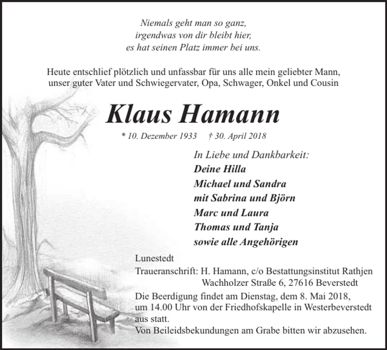 <p>Niemals geht man so ganz,<br />irgendwas von dir bleibt hier,<br />es hat seinen Platz immer bei uns.<br />Heute entschlief plötzlich und unfassbar für uns alle mein geliebter Mann,<br />unser guter Vater und Schwiegervater, Opa, Schwager, Onkel und Cousin</p><p>Klaus Hamann<br />* 10. Dezember 1933</p><p>† 30. April 2018</p><p>In Liebe und Dankbarkeit:<br />Deine Hilla<br />Michael und Sandra<br />mit Sabrina und Björn<br />Marc und Laura<br />Thomas und Tanja<br />sowie alle Angehörigen<br />Lunestedt<br />Traueranschrift: H. Hamann, c/o Bestattungsinstitut Rathjen<br />Wachholzer Straße 6, 27616 Beverstedt<br />Die Beerdigung findet am Dienstag, dem 8. Mai 2018,<br />um 14.00 Uhr von der Friedhofskapelle in Westerbeverstedt<br />aus statt.<br />Von Beileidsbekundungen am Grabe bitten wir abzusehen.</p>