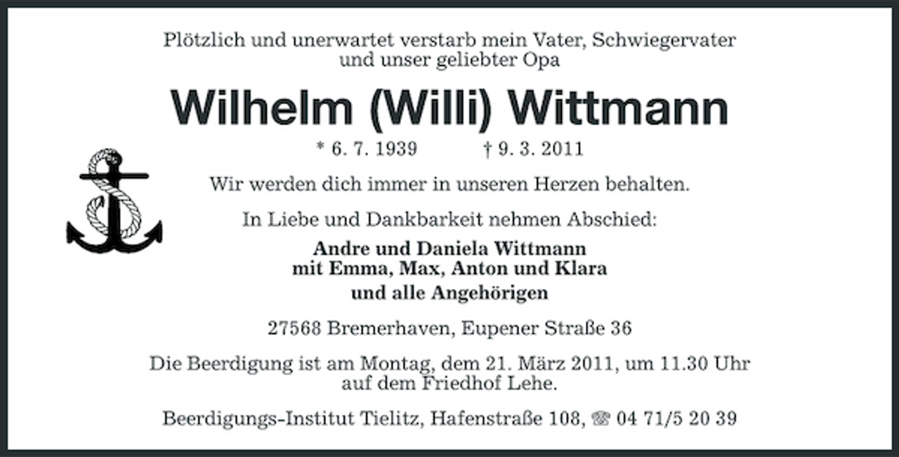 <p>Plötzlich und unerwartet verstarb mein Vater, Schwiegervater und unser geliebter Opa</p><p>Wilhelm (Willi) Wittmann<br />* 6. 7. 1939 † 9. 3. 2011 Wir werden dich immer in unseren Herzen behalten. In Liebe und Dankbarkeit nehmen Abschied: Andre und Daniela Wittmann mit Emma, Max, Anton und Klara und alle Angehörigen 27568 Bremerhaven, Eupener Straße 36 Die Beerdigung ist am Montag, dem 21. März 2011, um 11.30 Uhr auf dem Friedhof Lehe. Beerdigungs-Institut Tielitz, Hafenstraße 108, 04 71/5 20 39</p>