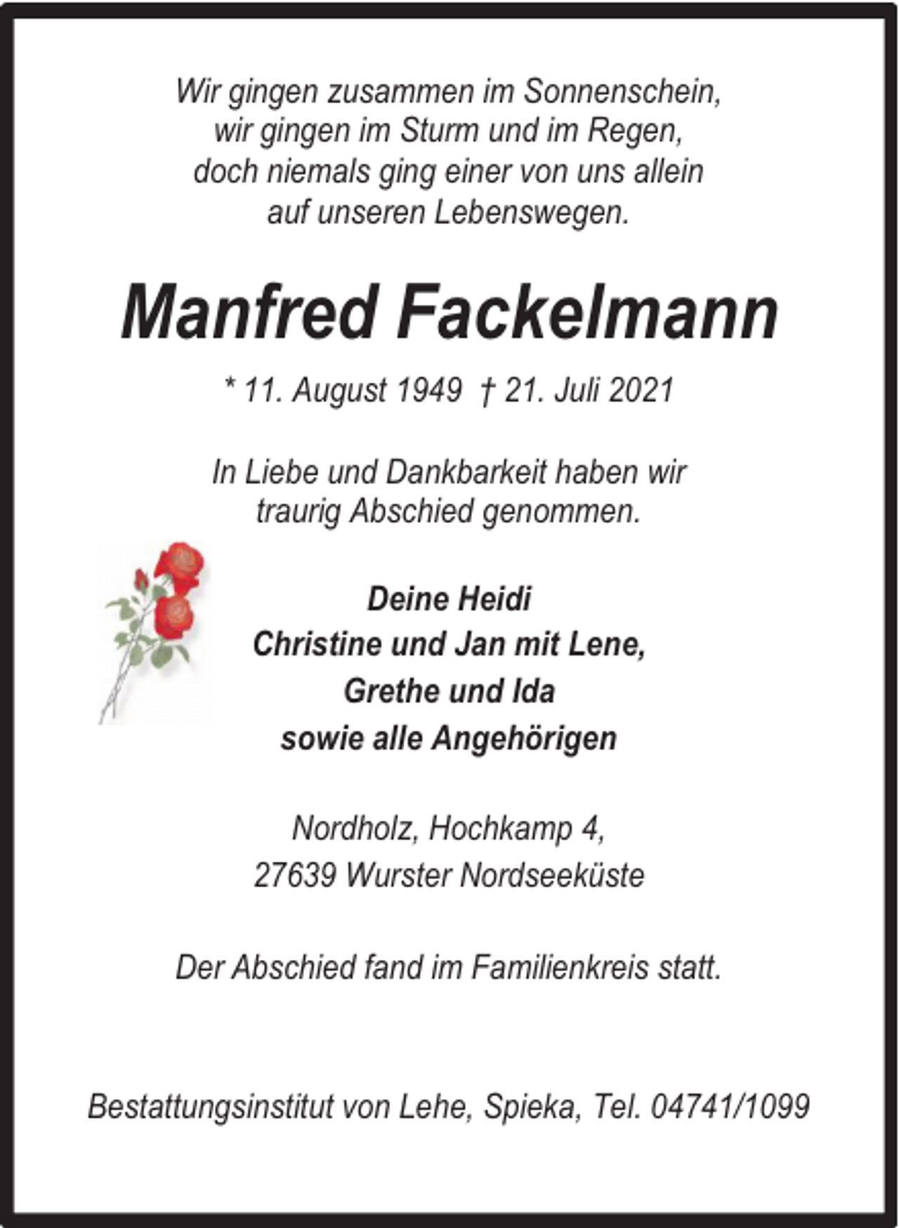 <p>Wir gingen zusammen im Sonnenschein,<br />wir gingen im Sturm und im Regen,<br />doch niemals ging einer von uns allein<br />auf unseren Lebenswegen.</p><p>Manfred Fackelmann<br />* 11. August 1949 † 21. Juli 2021<br />In Liebe und Dankbarkeit haben wir<br />traurig Abschied genommen.<br />Deine Heidi<br />Christine und Jan mit Lene,<br />Grethe und Ida<br />sowie alle Angehörigen<br />Nordholz, Hochkamp 4,<br />27639 Wurster Nordseeküste<br />Der Abschied fand im Familienkreis statt.</p><p>Bestattungsinstitut von Lehe, Spieka, Tel. 04741/1099</p>