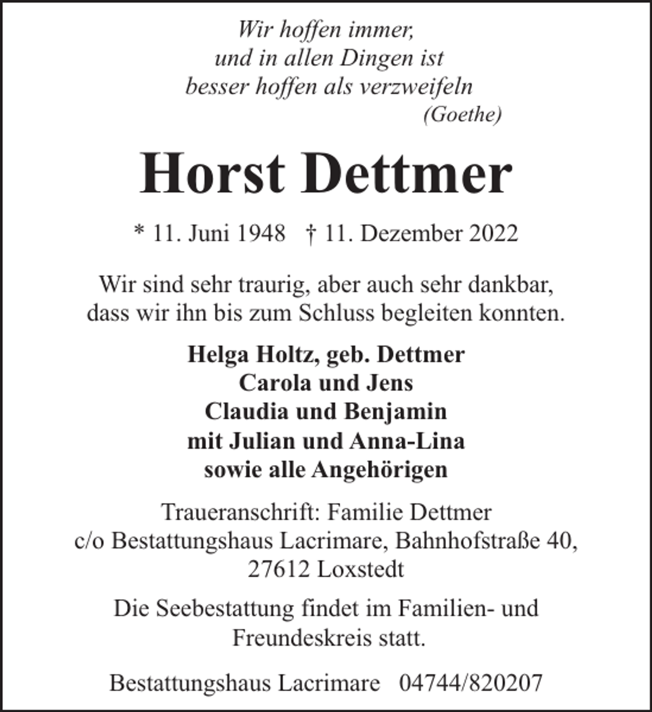 <p>Wir hoffen immer,<br />und in allen Dingen ist<br />besser hoffen als verzweifeln</p><p>(Goethe)</p><p>Horst Dettmer<br />* 11. Juni 1948 † 11. Dezember 2022<br />Wir sind sehr traurig, aber auch sehr dankbar,<br />dass wir ihn bis zum Schluss begleiten konnten.<br />Helga Holtz, geb. Dettmer<br />Carola und Jens<br />Claudia und Benjamin<br />mit Julian und Anna-Lina<br />sowie alle Angehörigen<br />Traueranschrift: Familie Dettmer<br />c/o Bestattungshaus Lacrimare, Bahnhofstraße 40,<br />27612 Loxstedt<br />Die Seebestattung findet im Familien- und<br />Freundeskreis statt.<br />Bestattungshaus Lacrimare 04744/820207</p>