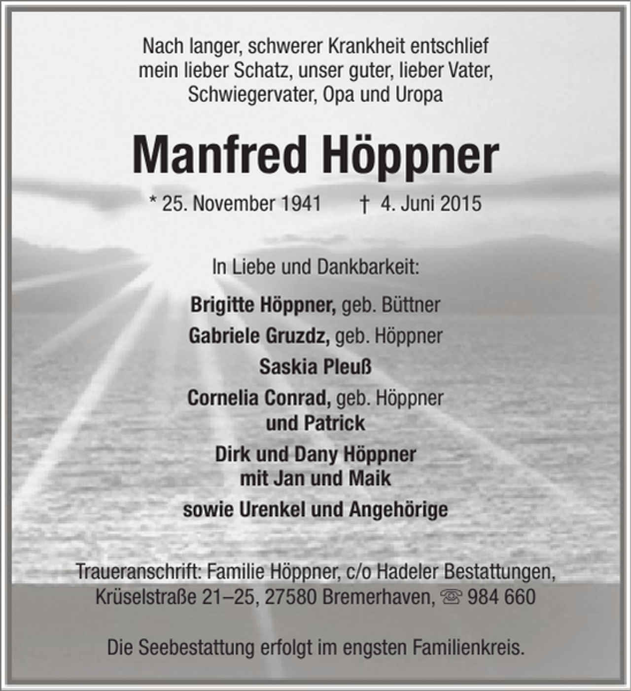 <p>Nach langer, schwerer Krankheit entschlief<br />mein lieber Schatz, unser guter, lieber Vater,<br />Schwiegervater, Opa und Uropa</p><p>Manfred Höppner<br />* 25. November 1941</p><p>† 4. Juni 2015</p><p>In Liebe und Dankbarkeit:<br />Brigitte Höppner, geb. Büttner<br />Gabriele Gruzdz, geb. Höppner<br />Saskia Pleuß<br />Cornelia Conrad, geb. Höppner<br />und Patrick<br />Dirk und Dany Höppner<br />mit Jan und Maik<br />sowie Urenkel und Angehörige<br />Traueranschrift: Familie Höppner, c/o Hadeler Bestattungen,<br />Krüselstraße 21–25, 27580 Bremerhaven,  984 660<br />Die Seebestattung erfolgt im engsten Familienkreis.</p>
