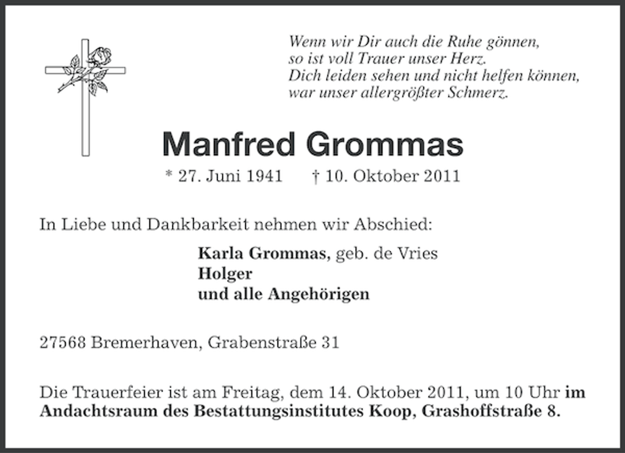 <p>Wenn wir Dir auch die Ruhe gönnen,<br />so ist voll Trauer unser Herz.<br />Dich leiden sehen und nicht helfen können,<br />war unser allergrößter Schmerz.</p><p>Manfred Grommas<br />* 27. Juni 1941</p><p>† 10. Oktober 2011</p><p>In Liebe und Dankbarkeit nehmen wir Abschied:<br />Karla Grommas, geb. de Vries<br />Holger<br />und alle Angehörigen<br />27568 Bremerhaven, Grabenstraße 31<br />Die Trauerfeier ist am Freitag, dem 14. Oktober 2011, um 10 Uhr im<br />Andachtsraum des Bestattungsinstitutes Koop, Grashoffstraße 8.</p>