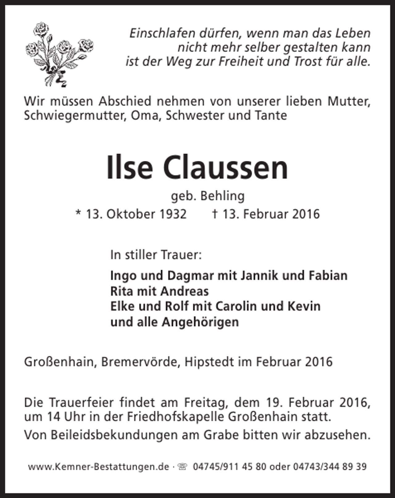 <p>Einschlafen dürfen, wenn man das Leben<br />nicht mehr selber gestalten kann<br />ist der Weg zur Freiheit und Trost für alle.<br />Wir müssen Abschied nehmen von unserer lieben Mutter,<br />Schwiegermutter, Oma, Schwester und Tante</p><p>Ilse Claussen</p><p>geb. Behling<br />* 13. Oktober 1932<br />† 13. Februar 2016<br />In stiller Trauer:<br />Ingo und Dagmar mit Jannik und Fabian<br />Rita mit Andreas<br />Elke und Rolf mit Carolin und Kevin<br />und alle Angehörigen<br />Großenhain, Bremervörde, Hipstedt im Februar 2016<br />Die Trauerfeier findet am Freitag, dem 19. Februar 2016,<br />um 14 Uhr in der Friedhofskapelle Großenhain statt.<br />Von Beileidsbekundungen am Grabe bitten wir abzusehen.<br />www.Kemner-Bestattungen.de · s 04745/911 45 80 oder 04743/344 89 39</p>