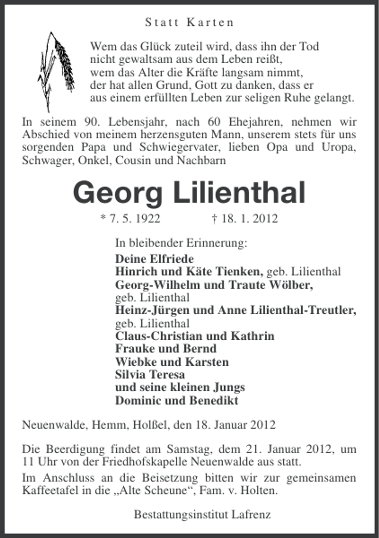 <p>Statt Karten<br />Wem das Glück zuteil wird, dass ihn der Tod<br />nicht gewaltsam aus dem Leben reißt,<br />wem das Alter die Kräfte langsam nimmt,<br />der hat allen Grund, Gott zu danken, dass er<br />aus einem erfüllten Leben zur seligen Ruhe gelangt.<br />In seinem 90. Lebensjahr, nach 60 Ehejahren, nehmen wir<br />Abschied von meinem herzensguten Mann, unserem stets für uns<br />sorgenden Papa und Schwiegervater, lieben Opa und Uropa,<br />Schwager, Onkel, Cousin und Nachbarn</p>
<p>Georg Lilienthal<br />* 7. 5. 1922</p>
<p>† 18. 1. 2012</p>
<p>In bleibender Erinnerung:<br />Deine Elfriede<br />Hinrich und Käte Tienken, geb. Lilienthal<br />Georg-Wilhelm und Traute Wölber,<br />geb. Lilienthal<br />Heinz-Jürgen und Anne Lilienthal-Treutler,<br />geb. Lilienthal<br />Claus-Christian und Kathrin<br />Frauke und Bernd<br />Wiebke und Karsten<br />Silvia Teresa<br />und seine kleinen Jungs<br />Dominic und Benedikt<br />Neuenwalde, Hemm, Holßel, den 18. Januar 2012<br />Die Beerdigung findet am Samstag, dem 21. Januar 2012, um<br />11 Uhr von der Friedhofskapelle Neuenwalde aus statt.<br />Im Anschluss an die Beisetzung bitten wir zur gemeinsamen<br />Kaffeetafel in die „Alte Scheune“, Fam. v. Holten.<br />Bestattungsinstitut Lafrenz</p>