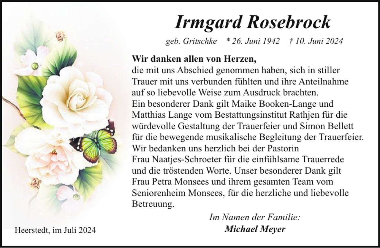 <p>Irmgard Rosebrock<br />geb. Gritschke * 26. Juni 1942 † 10. Juni 2024</p><p>Heerstedt, im Juli 2024</p><p>Wir danken allen von Herzen,<br />die mit uns Abschied genommen haben, sich in stiller<br />Trauer mit uns verbunden fühlten und ihre Anteilnahme<br />auf so liebevolle Weise zum Ausdruck brachten.<br />Ein besonderer Dank gilt Maike Booken-Lange und<br />Matthias Lange vom Bestattungsinstitut Rathjen für die<br />würdevolle Gestaltung der Trauerfeier und Simon Bellett<br />für die bewegende musikalische Begleitung der Trauerfeier.<br />Wir bedanken uns herzlich bei der Pastorin<br />Frau Naatjes-Schroeter für die einfühlsame Trauerrede<br />und die tröstenden Worte. Unser besonderer Dank gilt<br />Frau Petra Monsees und ihrem gesamten Team vom<br />Seniorenheim Monsees, für die herzliche und liebevolle<br />Betreuung.<br />Im Namen der Familie:<br />Michael Meyer</p>