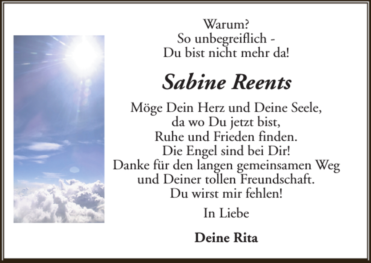 <p>Warum?<br />So unbegreiflich Du bist nicht mehr da!</p><p>Sabine Reents<br />Möge Dein Herz und Deine Seele,<br />da wo Du jetzt bist,<br />Ruhe und Frieden finden.<br />Die Engel sind bei Dir!<br />Danke für den langen gemeinsamen Weg<br />und Deiner tollen Freundschaft.<br />Du wirst mir fehlen!<br />In Liebe<br />Deine Rita</p>